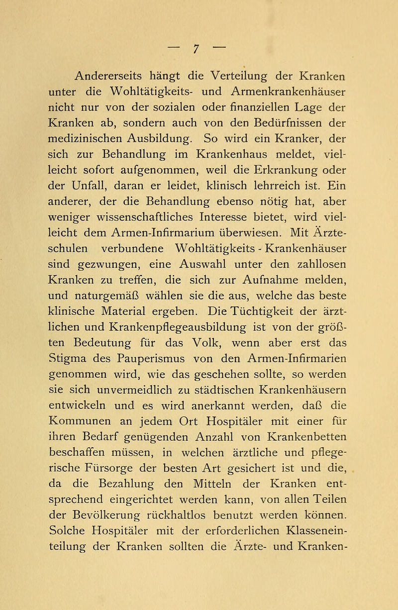 Andererseits hängt die Verteilung der Kranken unter die Wohltätigkeits- und Armenkrankenhäuser nicht nur von der sozialen oder finanziellen Lage der Kranken ab, sondern auch von den Bedürfnissen der medizinischen Ausbildung. So wird ein Kranker, der sich zur Behandlung im Krankenhaus meldet, viel- leicht sofort aufgenommen, weil die Erkrankung oder der Unfall, daran er leidet, klinisch lehrreich ist. Ein anderer, der die Behandlung ebenso nötig hat, aber weniger wissenschaftliches Interesse bietet, wird viel- leicht dem Armen-Infirmarium überwiesen. Mit Ärzte- schulen verbundene Wohltätigkeits - Krankenhäuser sind gezwungen, eine Auswahl unter den zahllosen Kranken zu treffen, die sich zur Aufnahme melden, und naturgemäß wählen sie die aus, welche das beste klinische Material ergeben. Die Tüchtigkeit der ärzt- lichen und Krankenpflegeausbildung ist von der größ- ten Bedeutung für das Volk, wenn aber erst das Stigma des Pauperismus von den Armen-Infirmarien genommen wird, wie das geschehen sollte, so werden sie sich unvermeidlich zu städtischen Krankenhäusern entwickeln und es wird anerkannt werden, daß die Kommunen an jedem Ort Hospitäler mit einer für ihren Bedarf genügenden Anzahl von Krankenbetten beschaffen müssen, in welchen ärztliche und pflege- rische Fürsorge der besten Art gesichert ist und die, da die Bezahlung den Mitteln der Kranken ent- sprechend eingerichtet werden kann, von allen Teilen der Bevölkerung rückhaltlos benutzt werden können. Solche Hospitäler mit der erforderlichen Klassenein- teilung der Kranken sollten die Ärzte- und Kranken-