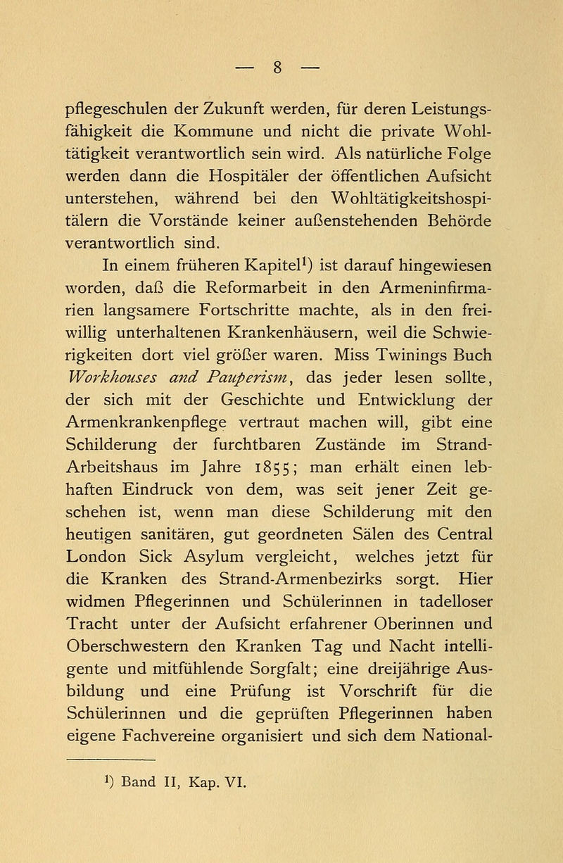 pflegeschulen der Zukunft werden, für deren Leistungs- fähigkeit die Kommune und nicht die private Wohl- tätigkeit verantwortlich sein wird. Als natürliche Folge werden dann die Hospitäler der öffentlichen Aufsicht unterstehen, während bei den Wohltätigkeitshospi- tälern die Vorstände keiner außenstehenden Behörde verantwortlich sind. In einem früheren Kapitel1) ist darauf hingewiesen worden, daß die Reformarbeit in den Armeninfirma- rien langsamere Fortschritte machte, als in den frei- willig unterhaltenen Krankenhäusern, weil die Schwie- rigkeiten dort viel größer waren. Miss Twinings Buch Workhouses and Pauperism, das jeder lesen sollte, der sich mit der Geschichte und Entwicklung der Armenkrankenpflege vertraut machen will, gibt eine Schilderung der furchtbaren Zustände im Strand- Arbeitshaus im Jahre 1855; man erhält einen leb- haften Eindruck von dem, was seit jener Zeit ge- schehen ist, wenn man diese Schilderung mit den heutigen sanitären, gut geordneten Sälen des Central London Sick Asylum vergleicht, welches jetzt für die Kranken des Strand-Armenbezirks sorgt. Hier widmen Pflegerinnen und Schülerinnen in tadelloser Tracht unter der Aufsicht erfahrener Oberinnen und Oberschwestern den Kranken Tag und Nacht intelli- gente und mitfühlende Sorgfalt; eine dreijährige Aus- bildung und eine Prüfung ist Vorschrift für die Schülerinnen und die geprüften Pflegerinnen haben eigene Fachvereine organisiert und sich dem National-
