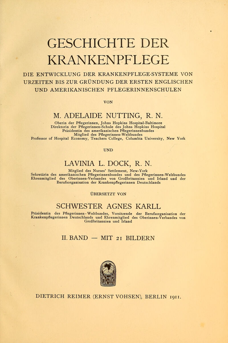 GESCHICHTE DER KRANKENPFLEGE DIE ENTWICKLUNG DER KRANKENPFLEGE-SYSTEME VON URZEITEN BIS ZUR GRÜNDUNG DER ERSTEN ENGLISCHEN UND AMERIKANISCHEN PFLEGERINNENSCHULEN VON M. ADELAIDE NUTTING, R. N. Oberin der Pflegerinnen, Johns Hopkins Hospital-Baltimore Direktorin der Pflegerinnen-Schule des Johns Hopkins Hospital Präsidentin des amerikanischen Pflegerinnenbundes Mitglied des Pflegerinnen-Weltbundes Professor of Hospital Economy, Teachers College, Columbia University, New York UND LAVINIA L. DOCK, R. N. Mitglied des Nurses' Settlement, New-York Sekretärin des amerikanischen Pflegerinnenbundes und des Pflegerinnen-Weltbundes Ehrenmitglied des Oberinnen-Verbandes von Großbritannien und Irland und der Berufsorganisation der Krankenpflegerinnen Deutschlands ÜBERSETZT VON SCHWESTER AGNES KARLL Präsidentin des Pflegerinnen - Weltbundes, Vorsitzende der Berufsorganisation der Krankenpflegerinnen Deutschlands und Ehrenmitglied des Oberinnen-Verbandes von Großbritannien und Irland IL BAND MIT 21 BILDERN DIETRICH REIMER (ERNST VOHSEN), BERLIN 1911.