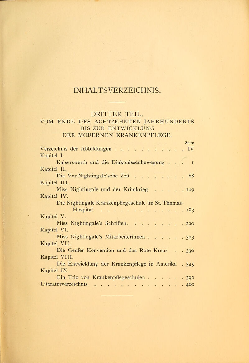 INHALTSVERZEICHNIS. DRITTER TEIL. VOM ENDE DES ACHTZEHNTEN JAHRHUNDERTS BIS ZUR ENTWICKLUNG DER MODERNEN KRANKENPFLEGE. Seite Verzeichnis der Abbildungen IV Kapitel I. Kaiserswerth und die Diakonissenbewegung ... i Kapitel IL Die Vor-Nightingale'sche Zeit 68 Kapitel III. Miss Nightingale und der Krimkrieg 109 Kapitel IV. Die Nightingale-Krankenpflegeschule im St. Thomas- Hospital 183 Kapitel V. Miss Nightingale's Schriften 220 Kapitel VI. Miss Nightingale's Mitarbeiterinnen 303 Kapitel VII. Die Genfer Konvention und das Rote Kreuz . . 330 Kapitel VIII. Die Entwicklung der Krankenpflege in Amerika . 345 Kapitel IX. Ein Trio von Krankenpflegeschulen 392 Literaturverzeichnis , 460