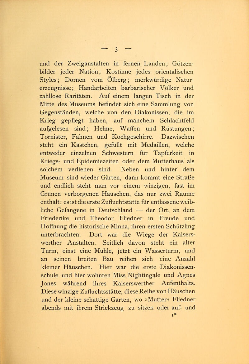 bilder jeder Nation; Kostüme jedes orientalischen Styles; Dornen vom Ölberg; merkwürdige Natur- erzeugnisse; Handarbeiten barbarischer Völker und zahllose Raritäten. Auf einem langen Tisch in der Mitte des Museums befindet sich eine Sammlung von Gegenständen, welche von den Diakonissen, die im Krieg gepflegt haben, auf manchem Schlachtfeld aufgelesen sind; Helme, Waffen und Rüstungen; Tornister, Fahnen und Kochgeschirre. Dazwischen steht ein Kästchen, gefüllt mit Medaillen, welche entweder einzelnen Schwestern für Tapferkeit in Kriegs- und Epidemiezeiten oder dem Mutterhaus als solchem verliehen sind. Neben und hinter dem Museum sind wieder Gärten, dann kommt eine Straße und endlich steht man vor einem winzigen, fast im Grünen verborgenen Häuschen, das nur zwei Räume enthält; es ist die erste Zufluchtstätte für entlassene weib- liche Gefangene in Deutschland — der Ort, an dem Friederike und Theodor Fliedner in Freude und Hoffnung die historische Minna, ihren ersten Schützling unterbrachten. Dort war die Wiege der Kaisers- werther Anstalten. Seitlich davon steht ein alter Turm, einst eine Mühle, jetzt ein Wasserturm, und an seinen breiten Bau reihen sich eine Anzahl kleiner Häuschen. Hier war die erste Diakonissen- schule und hier wohnten Miss Nightingale und Agnes Jones während ihres Kaiserswerther Aufenthalts. Diese winzige Zufluchtsstätte, diese Reihe von Häuschen und der kleine schattige Garten, wo »Mutter« Fliedner abends mit ihrem Strickzeug zu sitzen oder auf- und