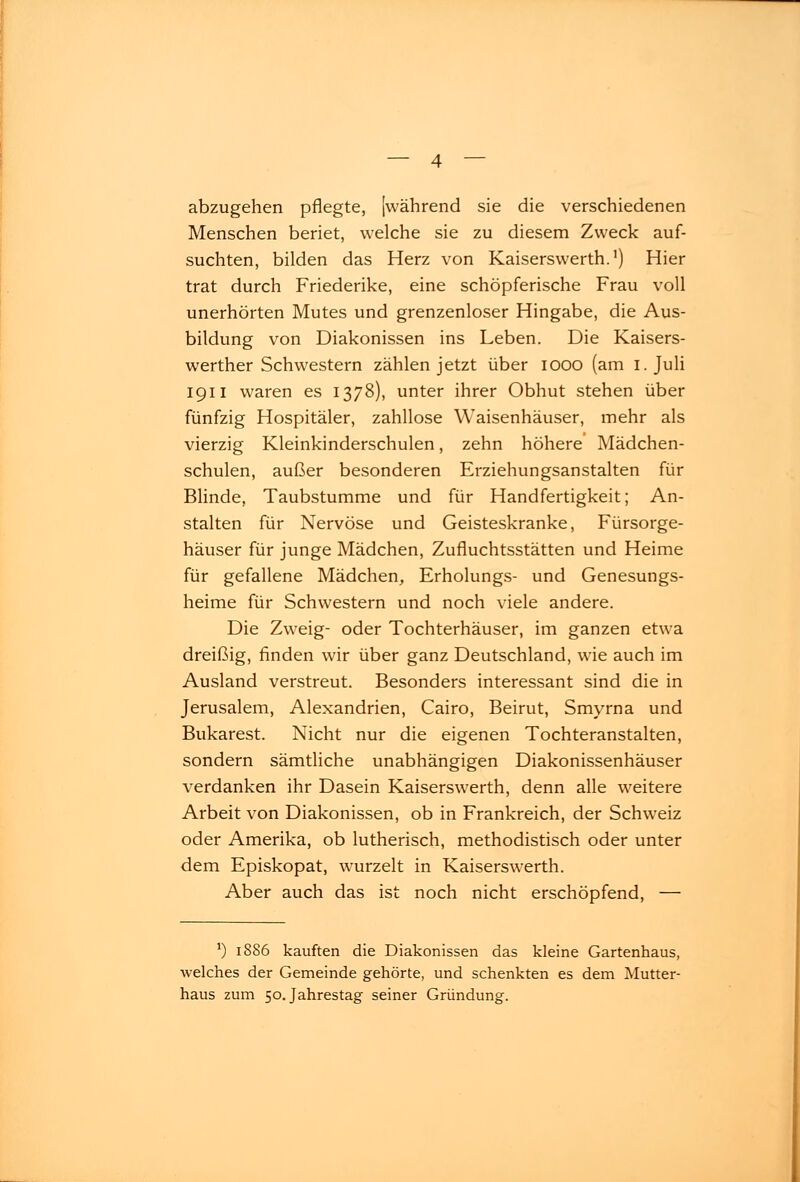 abzugehen pflegte, [während sie die verschiedenen Menschen beriet, welche sie zu diesem Zweck auf- suchten, bilden das Herz von Kaiserswerth.1) Hier trat durch Friederike, eine schöpferische Frau voll unerhörten Mutes und grenzenloser Hingabe, die Aus- bildung von Diakonissen ins Leben. Die Kaisers- werther Schwestern zählen jetzt über iooo (am i. Juli 1911 waren es 1378), unter ihrer Obhut stehen über fünfzig Hospitäler, zahllose Waisenhäuser, mehr als vierzig Kleinkinderschulen, zehn höhere Mädchen- schulen, außer besonderen Erziehungsanstalten für Blinde, Taubstumme und für Handfertigkeit; An- stalten für Nervöse und Geisteskranke, Fürsorge- häuser für junge Mädchen, Zufluchtsstätten und Heime für gefallene Mädchen, Erholungs- und Genesungs- heime für Schwestern und noch viele andere. Die Zweig- oder Tochterhäuser, im ganzen etwa dreißig, finden wir über ganz Deutschland, wie auch im Ausland verstreut. Besonders interessant sind die in Jerusalem, Alexandrien, Cairo, Beirut, Smyrna und Bukarest. Nicht nur die eigenen Tochteranstalten, sondern sämtliche unabhängigen Diakonissenhäuser verdanken ihr Dasein Kaiserswerth, denn alle weitere Arbeit von Diakonissen, ob in Frankreich, der Schweiz oder Amerika, ob lutherisch, methodistisch oder unter dem Episkopat, wurzelt in Kaiserswerth. Aber auch das ist noch nicht erschöpfend, — ') 1886 kauften die Diakonissen das kleine Gartenhaus, welches der Gemeinde gehörte, und schenkten es dem Mutter- haus zum 50. Jahrestag seiner Gründung.
