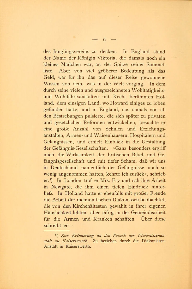 des Jünglingsvereins zu decken. In England stand der Name der Königin Viktoria, die damals noch ein kleines Mädchen war, an der Spitze seiner Sammel- liste. Aber von viel größerer Bedeutung als das Geld, war für ihn das auf dieser Reise gewonnene Wissen von dem, was in der Welt vorging. In dem durch seine vielen und ausgezeichneten Wohltätigkeits- und Wohlfahrtsanstalten mit Recht berühmten Hol- land, dem einzigen Land, wo Howard einiges zu loben gefunden hatte, und in England, das damals von all den Bestrebungen pulsierte, die sich später zu privaten und gesetzlichen Reformen entwickelten, besuchte er eine große Anzahl von Schulen und Erziehungs- anstalten, Armen- und Waisenhäusern, Hospitälern und Gefängnissen, und erhielt Einblick in die Gestaltung der Gefängnis-Gesellschaften. »Ganz besonders ergriff mich die Wirksamkeit der britischen Bibel- und Ge- fängnisgesellschaft und mit tiefer Scham, daß wir uns in Deutschland namentlich der Gefängnisse noch so wenig angenommen hatten, kehrte ich zurück«, schrieb er.1) In London traf er Mrs. Fry und sah ihre Arbeit in Newgate, die ihm einen tiefen Eindruck hinter- ließ. In Holland hatte er ebenfalls mit großer Freude die Arbeit der mennonitischen Diakonissen beobachtet, die von den Kirchenältesten gewählt in ihrer eigenen Häuslichkeit lebten, aber eifrig in der Gemeindearbeit für die Armen und Kranken schafften. Über diese schreibt er: ') Zur Erinnerung an den Besuch der Diakonissenan- stalt zu Kaiserswerth. Zu beziehen durch die Diakonissen- Anstalt in Kaiserswerth.