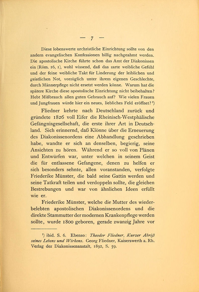 Diese lobenswerte urchristliche Einrichtung sollte von den andern evangelischen Konfessionen billig nachgeahmt werden. Die apostolische Kirche führte schon das Amt der Diakonissen ein (Rom. 16, i), wohl wissend, daß das zarte weibliche Gefühl und der feine weibliche Takt für Linderung der leiblichen und geistlichen Not, vorzüglich unter ihrem eigenen Geschlechte, durch Männerpflege nicht ersetzt werden könne. Warum hat die spätere Kirche diese apostolische Einrichtung nicht beibehalten ? Hebt Mißbrauch allen guten Gebrauch auf? Wie vielen Frauen und Jungfrauen würde hier ein neues, liebliches Feld eröffnet?1) Fliedner kehrte nach Deutschland zurück und gründete 1826 voll Eifer die Rheinisch-Westphälische Gefängnisgesellschaft, die erste ihrer Art in Deutsch- land. Sich erinnernd, daß Klönne über die Erneuerung des Diakonissenordens eine Abhandlung geschrieben habe, wandte er sich an denselben, begierig, seine Ansichten zu hören. Während er so voll von Plänen und Entwürfen war, unter welchen in seinem Geist die für entlassene Gefangene, denen zu helfen er sich besonders sehnte, allen voranstanden, verfolgte Friederike Münster, die bald seine Gattin werden und seine Tatkraft teilen und verdoppeln sollte, die gleichen Bestrebungen und war von ähnlichen Ideen erfüllt wie er. Friederike Münster, welche die Mutter des wieder- belebten apostolischen Diakonissenordens und die direkte Stammutter der modernen Krankenpflege werden sollte, wurde 1800 geboren, gerade zwanzig Jahre vor a) ibid. S. 6. Ebenso: Theodor Fliedner, Kurzer Abriß seines Lebens und Wirkens. Georg Fliedner, Kaiserswerth a. Rh. Verlag der Diakonissenanstalt, 1892, S. 59.