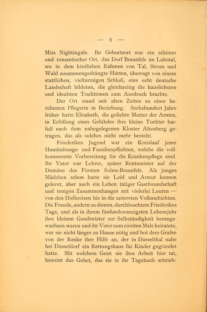 Miss Nightingale. Ihr Geburtsort war ein schöner und romantischer Ort, das Dorf Braunfels im Lahntal, wo in dem köstlichen Rahmen von Tal, Strom und Wald zusammengedrängte Hütten, überragt von einem stattlichen, vieltürmigen Schloß, eine echt deutsche Landschaft bildeten, die gleichzeitig die häuslichsten und idealsten Traditionen zum Ausdruck brachte. Der Ort stand seit alten Zeiten zu einer be- rühmten Pflegerin in Beziehung. Sechshundert Jahre früher hatte Elisabeth, die geliebte Mutter der Armen, in Erfüllung eines Gelübdes ihre kleine Tochter bar- fuß nach dem nahegelegenen Kloster Altenberg ge- tragen, das als solches nicht mehr besteht. Friederikes Jugend war ein Kreislauf jener Haushaltungs- und Familien pflichten, welche die voll- kommenste Vorbereitung für die Krankenpflege sind. Ihr Vater war Lehrer, später Rentmeister auf der Domäne des Fürsten Solms-Braunfels. Als junges Mädchen schon hatte sie Leid und Armut kennen gelernt, aber auch ein Leben tätiger Gastfreundschaft und innigen Zusammenhanges mit vielerlei Leuten — von den Hofkreisen bis in die untersten Volksschichten. Die Freude, andern zu dienen, durchleuchtete Friederikes Tage, und als in ihrem fünfundzwanzigsten Lebensjahr ihre kleinen Geschwister zur Selbständigkeit herange- wachsen waren und ihr Vater zum zweiten Male heiratete, war sie nicht länger zu Hause nötig und bot dem Grafen von der Recke ihre Hilfe an, der in Düsselthal nahe bei Düsseldorf ein Rettungshaus für Kinder gegründet hatte. Mit welchem Geist sie ihre Arbeit hier tat, beweist das Gebet, das sie in ihr Tagebuch schrieb: