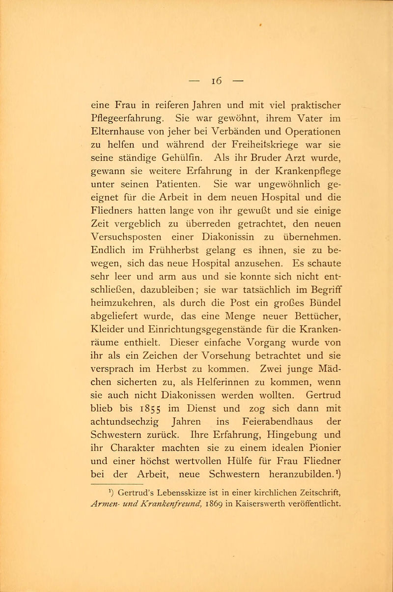 eine Frau in reiferen Jahren und mit viel praktischer Pflegeerfahrung. Sie war gewöhnt, ihrem Vater im Elternhause von jeher bei Verbänden und Operationen zu helfen und während der Freiheitskriege war sie seine ständige Gehülfin. Als ihr Bruder Arzt wurde, gewann sie weitere Erfahrung in der Krankenpflege unter seinen Patienten. Sie war ungewöhnlich ge- eignet für die Arbeit in dem neuen Hospital und die Fliedners hatten lange von ihr gewußt und sie einige Zeit vergeblich zu überreden getrachtet, den neuen Versuchsposten einer Diakonissin zu übernehmen. Endlich im Frühherbst gelang es ihnen, sie zu be- wegen, sich das neue Hospital anzusehen. Es schaute sehr leer und arm aus und sie konnte sich nicht ent- schließen, dazubleiben; sie war tatsächlich im Begriff heimzukehren, als durch die Post ein großes Bündel abgeliefert wurde, das eine Menge neuer Bettücher, Kleider und Einrichtungsgegenstände für die Kranken- räume enthielt. Dieser einfache Vorgang wurde von ihr als ein Zeichen der Vorsehung betrachtet und sie versprach im Herbst zu kommen. Zwei junge Mäd- chen sicherten zu, als Helferinnen zu kommen, wenn sie auch nicht Diakonissen werden wollten. Gertrud blieb bis 1855 im Dienst und zog sich dann mit achtundsechzig Jahren ins Feierabendhaus der Schwestern zurück. Ihre Erfahrung, Hingebung und ihr Charakter machten sie zu einem idealen Pionier und einer höchst wertvollen Hülfe für Frau Fliedner bei der Arbeit, neue Schwestern heranzubilden.1) a) Gertrud's Lebensskizze ist in einer kirchlichen Zeitschrift, Armen- und Krankenfreund, 1869 in Kaiserswerth veröffentlicht.