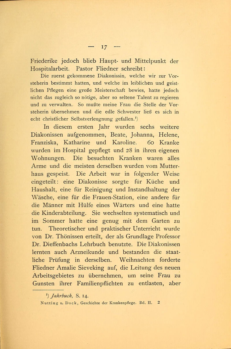 Friederike jedoch blieb Haupt- und Mittelpunkt der Hospitalarbeit. Pastor Fliedner schreibt: Die zuerst gekommene Diakonissin, welche wir zur Vor- steherin bestimmt hatten, und welche im leiblichen und geist- lichen Pflegen eine große Meisterschaft bewies, hatte jedoch nicht das zugleich so nötige, aber so seltene Talent zu regieren und zu verwalten. So mußte meine Frau die Stelle der Vor- steherin übernehmen und die edle Schwester ließ es sich in echt christlicher Selbstverleugnung gefallen.1) In diesem ersten Jahr wurden sechs weitere Diakonissen aufgenommen, Beate, Johanna, Helene, Franziska, Katharine und Karoline. 60 Kranke wurden im Hospital gepflegt und 28 in ihren eigenen Wohnungen. Die besuchten Kranken waren alles Arme und die meisten derselben wurden vom Mutter- haus gespeist. Die Arbeit war in folgender Weise eingeteilt: eine Diakonisse sorgte für Küche und Haushalt, eine für Reinigung und Instandhaltung der Wäsche, eine für die Frauen-Station, eine andere für die Männer mit Hülfe eines Wärters und eine hatte die Kinderabteilung. Sie wechselten systematisch und im Sommer hatte eine genug mit dem Garten zu tun. Theoretischer und praktischer Unterricht wurde von Dr. Thönissen erteilt, der als Grundlage Professor Dr. Dieffenbachs Lehrbuch benutzte. Die Diakonissen lernten auch Arzneikunde und bestanden die staat- liche Prüfung in derselben. Weihnachten forderte Fliedner Amalie Sieveking auf, die Leitung des neuen Arbeitsgebietes zu übernehmen, um seine Frau zu Gunsten ihrer Familienpflichten zu entlasten, aber *) Jahrbuch, S. 14. Nutting u. Dock, Geschichte der Krankenpflege. Bd. II. 2