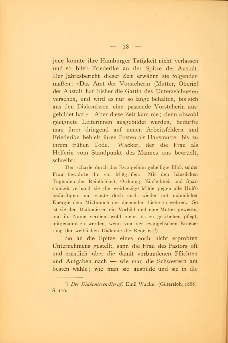 jene konnte ihre Hamburger Tätigkeit nicht verlassen und so blieb Friederike an der Spitze der Anstalt. Der Jahresbericht dieser Zeit erwähnt sie folgender- maßen: »Das Amt der Vorsteherin (Mutter, Oberin) der Anstalt hat bisher die Gattin des Unterzeichneten versehen, und wird es nur so lange behalten, bis sich aus den Diakonissen eine passende Vorsteherin aus- gebildet hat.« Aber diese Zeit kam nie; denn obwohl geeignete Leiterinnen ausgebildet wurden, bedurfte man ihrer dringend auf neuen Arbeitsfeldern und Friederike behielt ihren Posten als Hausmutter bis zu ihrem frühen Tode. Wacker, der die Frau als Helferin vom Standpunkt des Mannes aus beurteilt, schreibt '• Der scharfe durch das Evangelium geheiligte Blick seiner Frau bewahrte ihn vor Mißgriffen. Mit den häuslichen Tugenden der Reinlichkeit, Ordnung, Einfachheit und Spar- samkeit verband sie die weitherzige Milde gegen alle Hülfs- bedürftigen und wußte doch auch wieder mit männlicher Energie dem Mißbrauch der dienenden Liebe zu wehren. So ist sie den Diakonissen ein Vorbild und eine Mutter gewesen, und ihr Name verdient wohl mehr als zu geschehen pflegt, mitgenannt zu werden, wenn von der evangelischen Erneue- rung der weiblichen Diakonie die Rede ist.1) So an die Spitze eines noch nicht erprobten Unternehmens gestellt, sann die Frau des Pastors oft und ernstlich über die damit verbundenen Pflichten und Aufgaben nach — wie man die Schwestern am besten wähle; wie man sie ausbilde und sie in die ]) Der Diakonissen-Beruf, Emil Wacker (Gütersloh, 1888), S. 116.