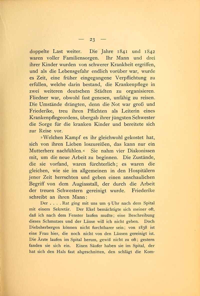 doppelte Last weiter. Die Jahre 1841 und 1842 waren voller Familiensorgen. Ihr Mann und drei ihrer Kinder wurden von schwerer Krankheit ergriffen, und als die Lebensgefahr endlich vorüber war, wurde es Zeit, eine früher eingegangene Verpflichtung zu erfüllen, welche darin bestand, die Krankenpflege in zwei weiteren deutschen Städten zu organisieren. Fliedner war, obwohl fast genesen, unfähig zu reisen. Die Umstände drängten, denn die Not war groß und Friederike, treu ihren Pflichten als Leiterin eines Krankenpflegeordens, übergab ihrer jüngsten Schwester die Sorge für die kranken Kinder und bereitete sich zur Reise vor. »Welchen Kampf es ihr gleichwohl gekostet hat, sich von ihren Lieben loszureißen, das kann nur ein Mutterherz nachfühlen.« Sie nahm vier Diakonissen mit, um die neue Arbeit zu beginnen. Die Zustände, die sie vorfand, waren fürchterlich; es waren die gleichen, wie sie im allgemeinen in den Hospitälern jener Zeit herrschten und geben einen anschaulichen Begriff von dem Augiasstall, der durch die Arbeit der treuen Schwestern gereinigt wurde. Friederike schreibt an ihren Mann: Der .... Rat ging mit uns um 9 Uhr nach dem Spital mit einem Sekretär. Der Ekel bemächtigte sich meiner oft, daß ich nach dem Fenster laufen mußte; eine Beschreibung dieses Schmutzes und der Läuse will ich nicht geben. Doch Diebsherbergen können nicht furchtbarer sein; von 1838 ist eine Frau hier, die noch nicht von den Läusen gereinigt ist. Die Ärzte laufen im Spital herum, gewiß nicht zu oft; gestern fanden sie sich ein. Einen Säufer haben sie im Spital, der hat sich den Hals fast abgeschnitten, den schlägt die Kom-