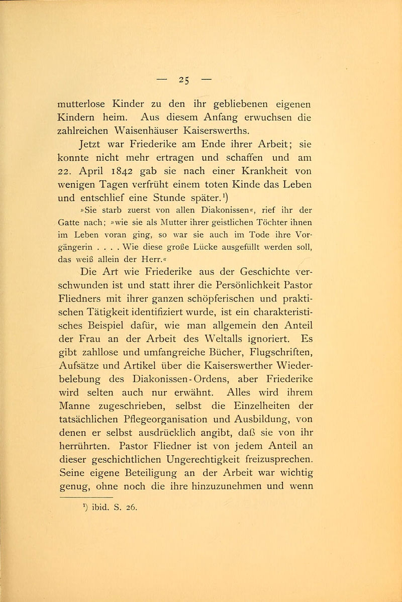 mutterlose Kinder zu den ihr gebliebenen eigenen Kindern heim. Aus diesem Anfang erwuchsen die zahlreichen Waisenhäuser Kaiserswerths. Jetzt war Friederike am Ende ihrer Arbeit; sie konnte nicht mehr ertragen und schaffen und am 22. April 1842 gab sie nach einer Krankheit von wenigen Tagen verfrüht einem toten Kinde das Leben und entschlief eine Stunde später.1) »Sie starb zuerst von allen Diakonissen«, rief ihr der Gatte nach; »wie sie als Mutter ihrer geistlichen Töchter ihnen im Leben voran ging, so war sie auch im Tode ihre Vor- gängerin .... Wie diese große Lücke ausgefüllt werden soll, das weiß allein der Herr.« Die Art wie Friederike aus der Geschichte ver- schwunden ist und statt ihrer die Persönlichkeit Pastor Fliedners mit ihrer ganzen schöpferischen und prakti- schen Tätigkeit identifiziert wurde, ist ein charakteristi- sches Beispiel dafür, wie man allgemein den Anteil der Frau an der Arbeit des Weltalls ignoriert. Es gibt zahllose und umfangreiche Bücher, Flugschriften, Aufsätze und Artikel über die Kaiserswerther Wieder- belebung des Diakonissen-Ordens, aber Friederike wird selten auch nur erwähnt. Alles wird ihrem Manne zugeschrieben, selbst die Einzelheiten der tatsächlichen Pflegeorganisation und Ausbildung, von denen er selbst ausdrücklich angibt, daß sie von ihr herrührten. Pastor Fliedner ist von jedem Anteil an dieser geschichtlichen Ungerechtigkeit freizusprechen. Seine eigene Beteiligung an der Arbeit war wichtig genug, ohne noch die ihre hinzuzunehmen und wenn J) ibid. S. 26.