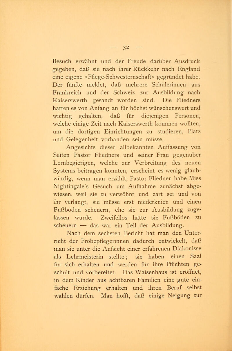 Besuch erwähnt und der Freude darüber Ausdruck gegeben, daß sie nach ihrer Rückkehr nach England eine eigene »Pflege-Schwesternschaft« gegründet habe. Der fünfte meldet, daß mehrere Schülerinnen aus Frankreich und der Schweiz zur Ausbildung nach Kaiserswerth gesandt worden sind. Die Fliedners hatten es von Anfang an für höchst wünschenswert und wichtig gehalten, daß für diejenigen Personen, welche einige Zeit nach Kaiserswerth kommen wollten, um die dortigen Einrichtungen zu studieren, Platz und Gelegenheit vorhanden sein müsse. Angesichts dieser allbekannten Auffassung von Seiten Pastor Fliedners und seiner Frau gegenüber Lernbegierigen, welche zur Verbreitung des neuen Systems beitragen konnten, erscheint es wenig glaub- würdig, wenn man erzählt, Pastor Fliedner habe Miss Nightingale's Gesuch um Aufnahme zunächst abge- wiesen, weil sie zu verwöhnt und zart sei und von ihr verlangt, sie müsse erst niederknien und einen Fußboden scheuern, ehe sie zur Ausbildung zuge- lassen wurde. Zweifellos hatte sie Fußböden zu scheuern — das war ein Teil der Ausbildung. Nach dem sechsten Bericht hat man den Unter- richt der Probepflegerinnen dadurch entwickelt, daß man sie unter die Aufsicht einer erfahrenen Diakonisse als Lehrmeisterin stellte; sie haben einen Saal für sich erhalten und werden für ihre Pflichten ge- schult und vorbereitet. Das Waisenhaus ist eröffnet, in dem Kinder aus achtbaren Familien eine gute ein- fache Erziehung erhalten und ihren Beruf selbst wählen dürfen. Man hofft, daß einige Neigung zur