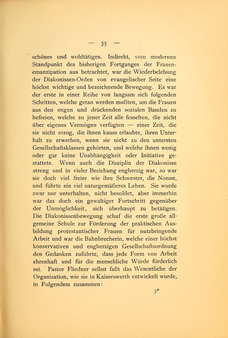 schönes und wohltätiges. Indirekt, vom modernen Standpunkt des bisherigen Fortganges der Frauen- emanzipation aus betrachtet, war die Wiederbelebung der Diakonissen-Orden von evangelischer Seite eine höchst wichtige und bezeichnende Bewegung. Es war der erste in einer Reihe von langsam sich folgenden Schritten, welche getan werden mußten, um die Frauen aus den engen und drückenden sozialen Banden zu befreien, welche zu jener Zeit alle fesselten, die nicht über eigenes Vermögen verfügten — einer Zeit, die sie nicht erzog, die ihnen kaum erlaubte, ihren Unter- halt zu erwerben, wenn sie nicht zu den untersten Gesellschaftsklassen gehörten, und welche ihnen wenig oder gar keine Unabhängigkeit oder Initiative ge- stattete. Wenn auch die Disziplin der Diakonisse streng und in vieler Beziehung engherzig war, so war sie doch viel freier wie ihre Schwester, die Nonne, und führte ein viel naturgemäßeres Leben. Sie wurde zwar nur unterhalten, nicht besoldet, aber immerhin war das doch ein gewaltiger Fortschritt gegenüber der Unmöglichkeit, sich überhaupt zu betätigen. Die Diakonissenbewegung schuf die erste große all- gemeine Schule zur Förderung der praktischen Aus- bildung protestantischer Frauen für nutzbringende Arbeit und war die Bahnbrecherin, welche einer höchst konservativen und engherzigen Gesellschaftsordnung den Gedanken zuführte, dass jede Form von Arbeit ehrenhaft und für die menschliche Würde förderlich sei. Pastor Fliedner selbst faßt das Wesentliche der Organisation, wie sie in Kaiserswerth entwickelt wurde, in Folgendem zusammen: 3*