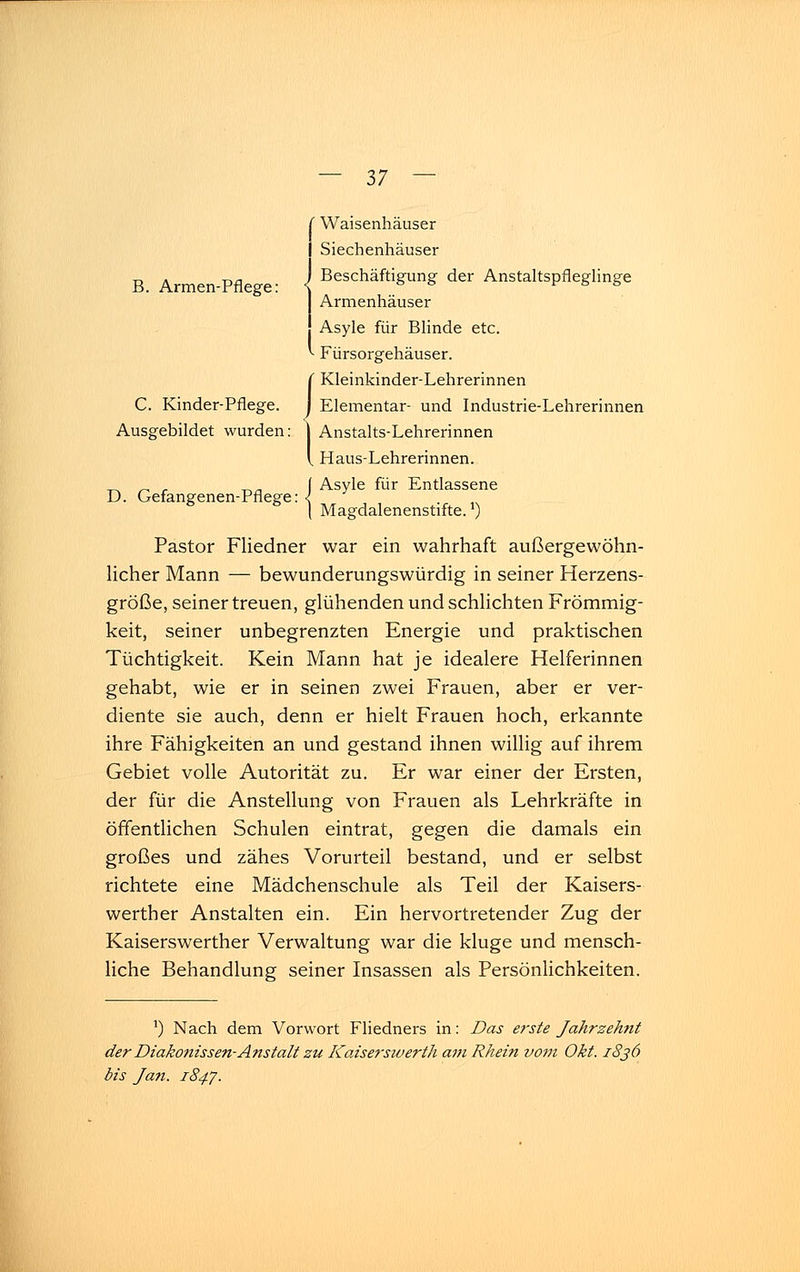 B. Armen-Pflege: Waisenhäuser Siechenhäuser Beschäftigung der Anstaltspfleglinge Armenhäuser Asyle für Blinde etc. Fürsorgehäuser. Kleinkinder-Lehrerinnen C. Kinder-Pflege, j Elementar- und Industrie-Lehrerinnen Ausgebildet wurden: ^ Anstalts-Lehrerinnen aus-Lehrerinnen. Asyle für Entlassene I l: ] Ar D. Gefangenen-Pflege: . ( Magdalenenstifte. ) Pastor Fliedner war ein wahrhaft außergewöhn- licher Mann — bewunderungswürdig in seiner Herzens- größe, seiner treuen, glühenden und schlichten Frömmig- keit, seiner unbegrenzten Energie und praktischen Tüchtigkeit. Kein Mann hat je idealere Helferinnen gehabt, wie er in seinen zwei Frauen, aber er ver- diente sie auch, denn er hielt Frauen hoch, erkannte ihre Fähigkeiten an und gestand ihnen willig auf ihrem Gebiet volle Autorität zu. Er war einer der Ersten, der für die Anstellung von Frauen als Lehrkräfte in öffentlichen Schulen eintrat, gegen die damals ein großes und zähes Vorurteil bestand, und er selbst richtete eine Mädchenschule als Teil der Kaisers- werther Anstalten ein. Ein hervortretender Zug der Kaiserswerther Verwaltung war die kluge und mensch- liche Behandlung seiner Insassen als Persönlichkeiten. *) Nach dem Vorwort Fliedners in: Das erste Jahrzehnt der Diakonissen-Anstalt zu Kaisersiverth am Rhein vom Okt. 1836 bis Jan. 1847.