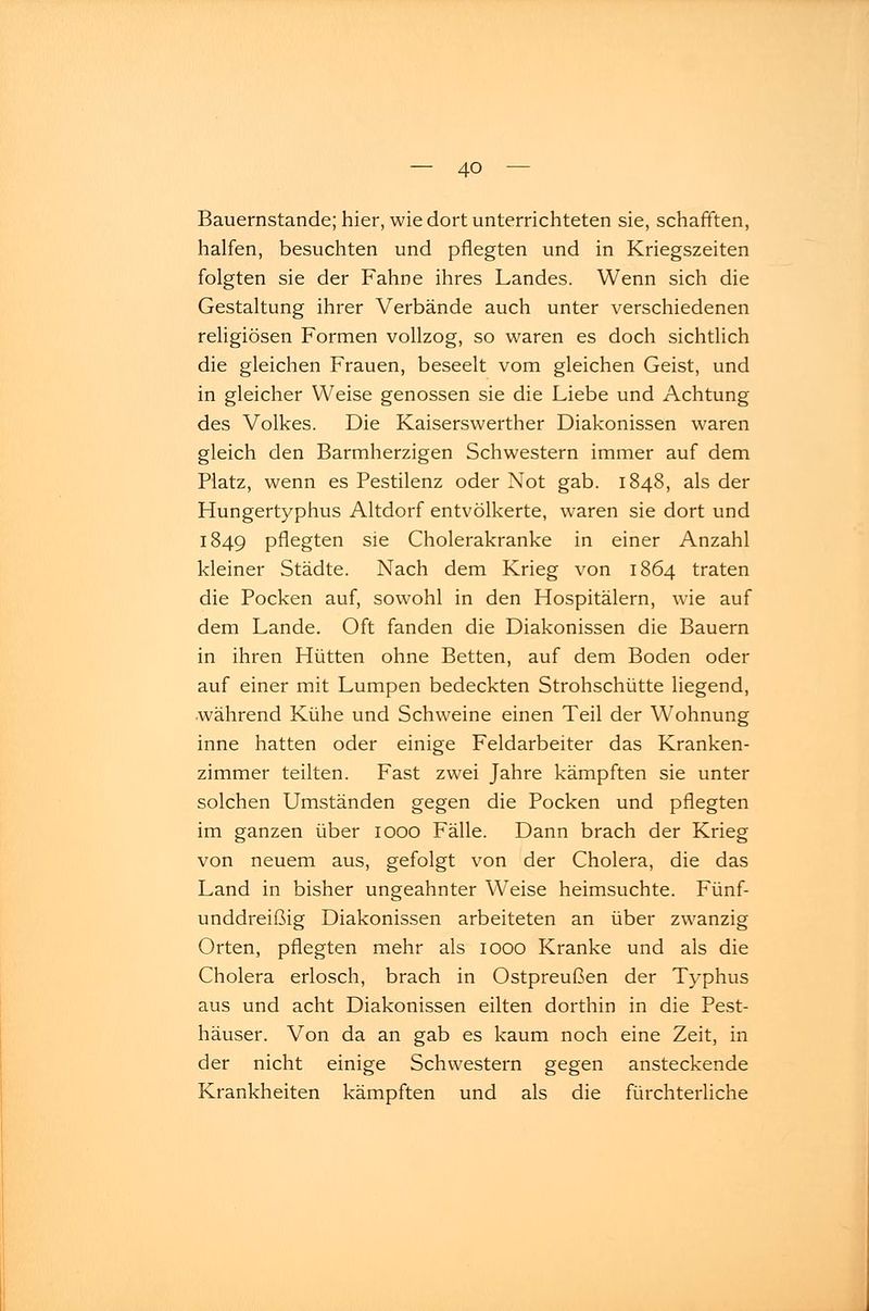 Bauernstande; hier, wie dort unterrichteten sie, schafften, halfen, besuchten und pflegten und in Kriegszeiten folgten sie der Fahne ihres Landes. Wenn sich die Gestaltung ihrer Verbände auch unter verschiedenen religiösen Formen vollzog, so waren es doch sichtlich die gleichen Frauen, beseelt vom gleichen Geist, und in gleicher Weise genossen sie die Liebe und Achtung des Volkes. Die Kaiserswerther Diakonissen waren gleich den Barmherzigen Schwestern immer auf dem Platz, wenn es Pestilenz oder Not gab. 1848, als der Hungertyphus Altdorf entvölkerte, waren sie dort und 1849 pflegten sie Cholerakranke in einer Anzahl kleiner Städte. Nach dem Krieg von 1864 traten die Pocken auf, sowohl in den Hospitälern, wie auf dem Lande. Oft fanden die Diakonissen die Bauern in ihren Hütten ohne Betten, auf dem Boden oder auf einer mit Lumpen bedeckten Strohschütte liegend, •während Kühe und Schweine einen Teil der Wohnung inne hatten oder einige Feldarbeiter das Kranken- zimmer teilten. Fast zwei Jahre kämpften sie unter solchen Umständen gegen die Pocken und pflegten im ganzen über 1000 Fälle. Dann brach der Krieg von neuem aus, gefolgt von der Cholera, die das Land in bisher ungeahnter Weise heimsuchte. Fünf- unddreißig Diakonissen arbeiteten an über zwanzig Orten, pflegten mehr als 1000 Kranke und als die Cholera erlosch, brach in Ostpreußen der Typhus aus und acht Diakonissen eilten dorthin in die Pest- häuser. Von da an gab es kaum noch eine Zeit, in der nicht einige Schwestern gegen ansteckende Krankheiten kämpften und als die fürchterliche