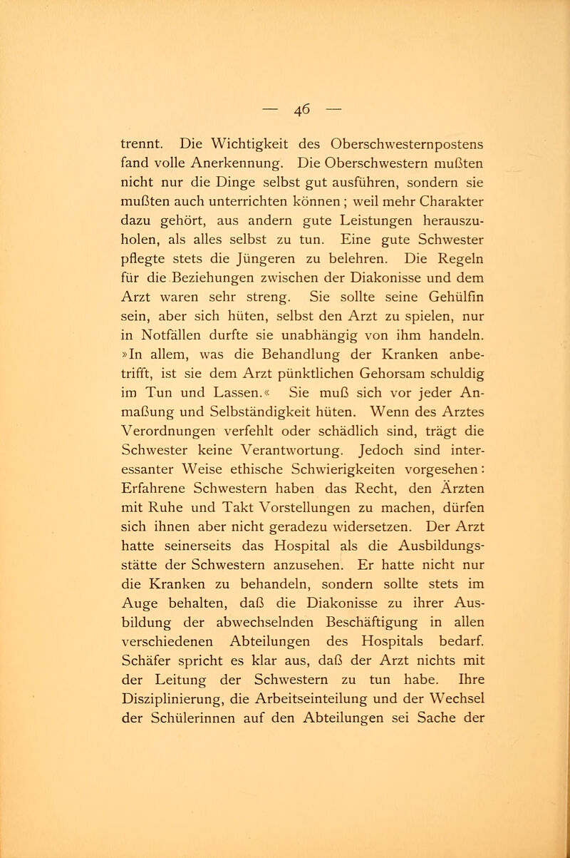 trennt. Die Wichtigkeit des Oberschwesternpostens fand volle Anerkennung. Die Oberschwestern mußten nicht nur die Dinge selbst gut ausführen, sondern sie mußten auch unterrichten können; weil mehr Charakter dazu gehört, aus andern gute Leistungen herauszu- holen, als alles selbst zu tun. Eine gute Schwester pflegte stets die Jüngeren zu belehren. Die Regeln für die Beziehungen zwischen der Diakonisse und dem Arzt waren sehr streng. Sie sollte seine Gehülfin sein, aber sich hüten, selbst den Arzt zu spielen, nur in Notfällen durfte sie unabhängig von ihm handeln. »In allem, was die Behandlung der Kranken anbe- trifft, ist sie dem Arzt pünktlichen Gehorsam schuldig im Tun und Lassen.« Sie muß sich vor jeder An- maßung und Selbständigkeit hüten. Wenn des Arztes Verordnungen verfehlt oder schädlich sind, trägt die Schwester keine Verantwortung. Jedoch sind inter- essanter Weise ethische Schwierigkeiten vorgesehen: Erfahrene Schwestern haben das Recht, den Ärzten mit Ruhe und Takt Vorstellungen zu machen, dürfen sich ihnen aber nicht geradezu widersetzen. Der Arzt hatte seinerseits das Hospital als die Ausbildungs- stätte der Schwestern anzusehen. Er hatte nicht nur die Kranken zu behandeln, sondern sollte stets im Auge behalten, daß die Diakonisse zu ihrer Aus- bildung der abwechselnden Beschäftigung in allen verschiedenen Abteilungen des Hospitals bedarf. Schäfer spricht es klar aus, daß der Arzt nichts mit der Leitung der Schwestern zu tun habe. Ihre Disziplinierung, die Arbeitseinteilung und der Wechsel der Schülerinnen auf den Abteilungen sei Sache der