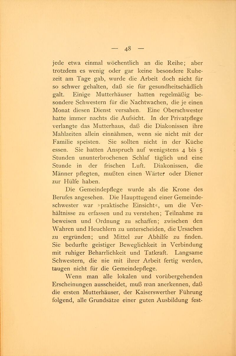 jede etwa einmal wöchentlich an die Reihe; aber trotzdem es wenig oder gar keine besondere Ruhe- zeit am Tage gab, wurde die Arbeit doch nicht für so schwer gehalten, daß sie für gesundheitschädlich galt. Einige Mutterhäuser hatten regelmäßig be- sondere Schwestern für die Nachtwachen, die je einen Monat diesen Dienst versahen. Eine Oberschwester hatte immer nachts die Aufsicht. In der Privatpflege verlangte das Mutterhaus, daß die Diakonissen ihre Mahlzeiten allein einnähmen, wenn sie nicht mit der Familie speisten. Sie sollten nicht in der Küche essen. Sie hatten Anspruch auf wenigstens 4 bis 5 Stunden ununterbrochenen Schlaf täglich und eine Stunde in der frischen Luft. Diakonissen, die Männer pflegten, mußten einen Wärter oder Diener zur Hülfe haben. Die Gemeindepfiege wurde als die Krone des Berufes angesehen. Die Haupttugend einer Gemeinde- schwester war »praktische Einsicht«, um die Ver- hältnisse zu erfassen und zu verstehen; Teilnahme zu beweisen und Ordnung zu schaffen; zwischen den Wahren und Heuchlern zu unterscheiden, die Ursachen zu ergründen; und Mittel zur Abhilfe zu finden. Sie bedurfte geistiger Beweglichkeit in Verbindung mit ruhiger Beharrlichkeit und Tatkraft. Langsame Schwestern, die nie mit ihrer Arbeit fertig werden, taugen nicht für die Gemeindepfiege. Wenn man alle lokalen und vorübergehenden Erscheinungen ausscheidet, muß man anerkennen, daß die ersten Mutterhäuser, der Kaiserswerther Führung folgend, alle Grundsätze einer guten Ausbildung fest-