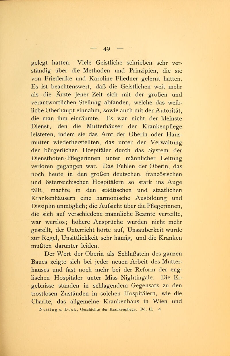 gelegt hatten. Viele Geistliche schrieben sehr ver- ständig über die Methoden und Prinzipien, die sie von Friederike und Karoline Fliedner gelernt hatten. Es ist beachtenswert, daß die Geistlichen weit mehr als die Arzte jener Zeit sich mit der großen und verantwortlichen Stellung abfanden, welche das weib- liche Oberhaupt einnahm, sowie auch mit der Autorität, die man ihm einräumte. Es war nicht der kleinste Dienst, den die Mutterhäuser der Krankenpflege leisteten, indem sie das Amt der Oberin oder Haus- mutter wiederherstellten, das unter der Verwaltung der bürgerlichen Hospitäler durch das System der Dienstboten-Pflegerinnen unter männlicher Leitung verloren gegangen war. Das Fehlen der Oberin, das noch heute in den großen deutschen, französischen und österreichischen Hospitälern so stark ins Auge fällt, machte in den städtischen und staatlichen Krankenhäusern eine harmonische Ausbildung und Disziplin unmöglich; die Aufsicht über die Pflegerinnen, die sich auf verschiedene männliche Beamte verteilte, war wertlos; höhere Ansprüche wurden nicht mehr gestellt, der Unterricht hörte auf, Unsauberkeit wurde zur Regel, Unsittlichkeit sehr häufig, und die Kranken mußten darunter leiden. Der Wert der Oberin als Schlußstein des ganzen Baues zeigte sich bei jeder neuen Arbeit des Mutter- hauses und fast noch mehr bei der Reform der eng- lischen Hospitäler unter Miss Nightingale. Die Er- gebnisse standen in schlagendem Gegensatz zu den trostlosen Zuständen in solchen Hospitälern, wie die Charite, das allgemeine Krankenhaus in Wien und Nutting u. Dock, Geschichte der Krankenpflege. Bd. II. 4