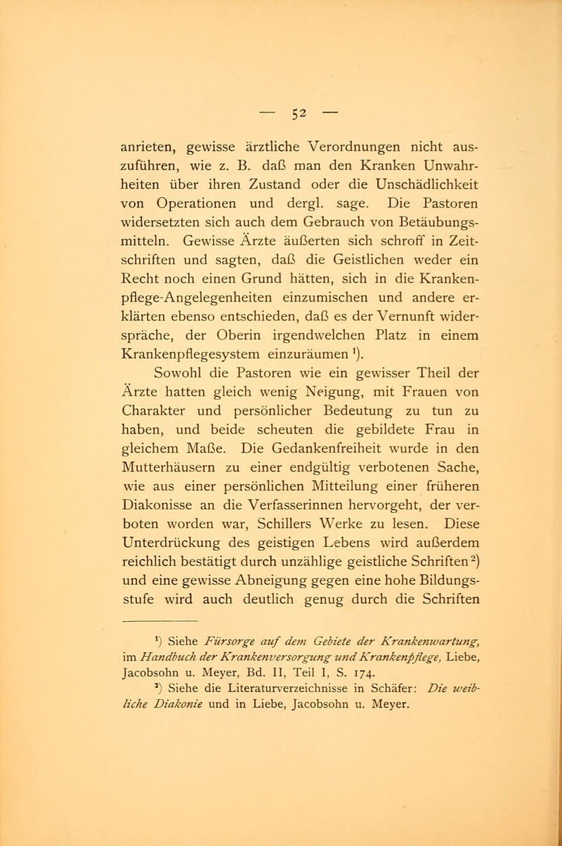 anrieten, gewisse ärztliche Verordnungen nicht aus- zuführen, wie z. B. daß man den Kranken Unwahr- heiten über ihren Zustand oder die Unschädlichkeit von Operationen und dergl. sage. Die Pastoren widersetzten sich auch dem Gebrauch von Betäubungs- mitteln. Gewisse Ärzte äußerten sich schroff in Zeit- schriften und sagten, daß die Geistlichen weder ein Recht noch einen Grund hätten, sich in die Kranken- pflege-Angelegenheiten einzumischen und andere er- klärten ebenso entschieden, daß es der Vernunft wider- spräche, der Oberin irgendwelchen Platz in einem Krankenpflegesystem einzuräumen '). Sowohl die Pastoren wie ein gewisser Theil der Ärzte hatten gleich wenig Neigung, mit Frauen von Charakter und persönlicher Bedeutung zu tun zu haben, und beide scheuten die gebildete Frau in gleichem Maße. Die Gedankenfreiheit wurde in den Mutterhäusern zu einer endgültig verbotenen Sache, wie aus einer persönlichen Mitteilung einer früheren Diakonisse an die Verfasserinnen hervorgeht, der ver- boten worden war, Schillers Werke zu lesen. Diese Unterdrückung des geistigen Lebens wird außerdem reichlich bestätigt durch unzählige geistliche Schriften2) und eine gewisse Abneigung gegen eine hohe Bildungs- stufe wird auch deutlich genug durch die Schriften 1) Siehe Fürsorge auf dem Gebiete der Krankemvartung, im Handbuch der Krankenversorgung und Krankenpflege, Liebe, Jacobsohn u. Meyer, Bd. II, Teil I, S. 174. J) Siehe die Literaturverzeichnisse in Schäfer: Die weib- liche Diakonie und in Liebe, Jacobsohn u. Meyer.