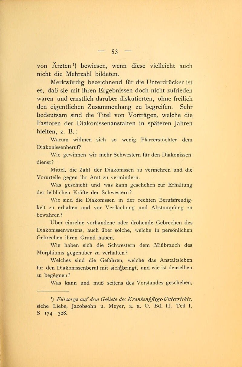 von Ärzten') bewiesen, wenn diese vielleicht auch nicht die Mehrzahl bildeten. Merkwürdig bezeichnend für die Unterdrücker ist es, daß sie mit ihren Ergebnissen doch nicht zufrieden waren und ernstlich darüber diskutierten, ohne freilich den eigentlichen Zusammenhang zu begreifen. Sehr bedeutsam sind die Titel von Vorträgen, welche die Pastoren der Diakonissenanstalten in späteren Jahren hielten, z. B.: Warum widmen sich so wenig Pfarrerstöchter dem Diakonissenberuf? Wie gewinnen wir mehr Schwestern für den Diakonissen- dienst? Mittel, die Zahl der Diakonissen zu vermehren und die Vorurteile gegen ihr Amt zu vermindern. Was geschieht und was kann geschehen zur Erhaltung der leiblichen Kräfte der Schwestern? Wie sind die Diakonissen in der rechten Berufsfreudig- keit zu erhalten und vor Verflachung und Abstumpfung zu bewahren ? Über einzelne vorhandene oder drohende Gebrechen des Diakonissenwesens, auch über solche, welche in persönlichen Gebrechen ihren Grund haben. Wie haben sich die Schwestern dem Mißbrauch des Morphiums gegenüber zu verhalten? Welches sind die Gefahren, welche das Anstaltsleben für den Diakonissenberuf mit sich?bringt, und wie ist denselben zu begegnen ? Was kann und muß seitens des Vorstandes geschehen, J) Fürsorge auf dem Gebiete des Krankenpflege- Unterrichts, siehe Liebe, Jacobsohn u. Meyer, a. a. O. Bd. II, Teil I, S 174—328.