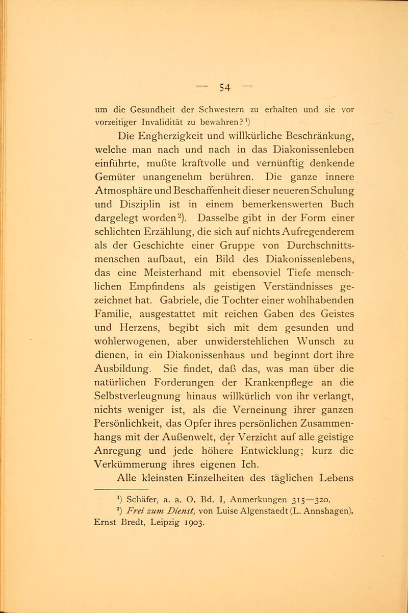 um die Gesundheit der Schwestern zu erhalten und sie vor vorzeitiger Invalidität zu bewahren?1) Die Engherzigkeit und willkürliche Beschränkung, welche man nach und nach in das Diakonissenleben einführte, mußte kraftvolle und vernünftig denkende Gemüter unangenehm berühren. Die ganze innere Atmosphäre und Beschaffenheit dieser neueren Schulung und Disziplin ist in einem bemerkenswerten Buch dargelegt worden2). Dasselbe gibt in der Form einer schlichten Erzählung, die sich auf nichts Aufregenderem als der Geschichte einer Gruppe von Durchschnitts- menschen aufbaut, ein Bild des Diakonissenlebens, das eine Meisterhand mit ebensoviel Tiefe mensch- lichen Empfindens als geistigen Verständnisses ge- zeichnet hat. Gabriele, die Tochter einer wohlhabenden Familie, ausgestattet mit reichen Gaben des Geistes und Herzens, begibt sich mit dem gesunden und wohlerwogenen, aber unwiderstehlichen Wunsch zu dienen, in ein Diakonissenhaus und beginnt dort ihre Ausbildung. Sie findet, daß das, was man über die natürlichen Forderungen der Krankenpflege an die Selbstverleugnung hinaus willkürlich von ihr verlangt, nichts weniger ist, als die Verneinung ihrer ganzen Persönlichkeit, das Opfer ihres persönlichen Zusammen- hangs mit der Außenwelt, der Verzicht auf alle geistige Anregung und jede höhere Entwicklung; kurz die Verkümmerung ihres eigenen Ich. Alle kleinsten Einzelheiten des täglichen Lebens ') Schäfer, a. a. O. Bd. I, Anmerkungen 315—320. 2) Frei zum Dienst, von Luise Algenstaedt (L. Annshagen). Ernst Bredt, Leipzig 1903.