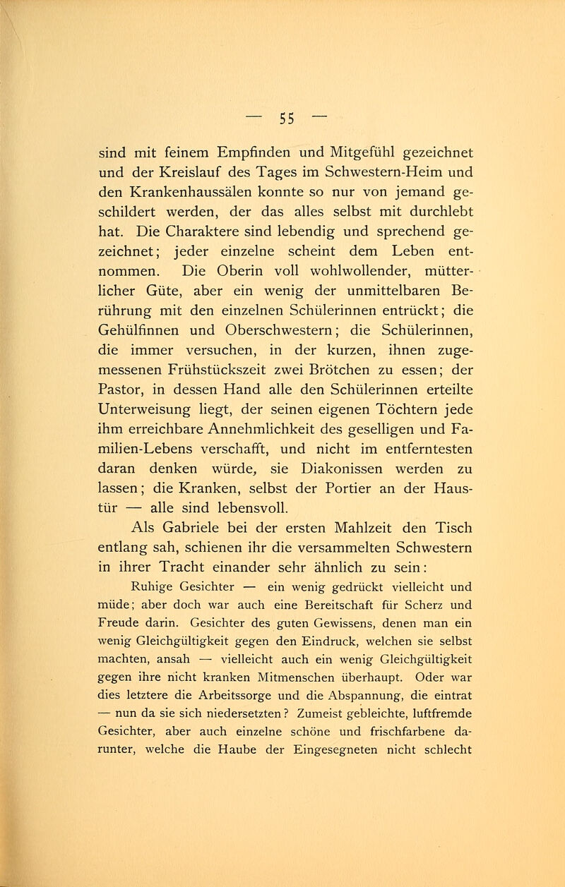 sind mit feinem Empfinden und Mitgefühl gezeichnet und der Kreislauf des Tages im Schwestern-Heim und den Krankenhaussälen konnte so nur von jemand ge- schildert werden, der das alles selbst mit durchlebt hat. Die Charaktere sind lebendig und sprechend ge- zeichnet; jeder einzelne scheint dem Leben ent- nommen. Die Oberin voll wohlwollender, mütter- licher Güte, aber ein wenig der unmittelbaren Be- rührung mit den einzelnen Schülerinnen entrückt; die Gehülfinnen und Oberschwestern; die Schülerinnen, die immer versuchen, in der kurzen, ihnen zuge- messenen Frühstückszeit zwei Brötchen zu essen; der Pastor, in dessen Hand alle den Schülerinnen erteilte Unterweisung liegt, der seinen eigenen Töchtern jede ihm erreichbare Annehmlichkeit des geselligen und Fa- milien-Lebens verschafft, und nicht im entferntesten daran denken würde, sie Diakonissen werden zu lassen; die Kranken, selbst der Portier an der Haus- tür — alle sind lebensvoll. Als Gabriele bei der ersten Mahlzeit den Tisch entlang sah, schienen ihr die versammelten Schwestern in ihrer Tracht einander sehr ähnlich zu sein: Ruhige Gesichter — ein wenig gedrückt vielleicht und müde; aber doch war auch eine Bereitschaft für Scherz und Freude darin. Gesichter des guten Gewissens, denen man ein wenig Gleichgültigkeit gegen den Eindruck, welchen sie selbst machten, ansah — vielleicht auch ein wenig Gleichgültigkeit gegen ihre nicht kranken Mitmenschen überhaupt. Oder war dies letztere die Arbeitssorge und die Abspannung, die eintrat — nun da sie sich niedersetzten ? Zumeist gebleichte, luftfremde Gesichter, aber auch einzelne schöne und frischfarbene da- runter, welche die Haube der Eingesegneten nicht schlecht