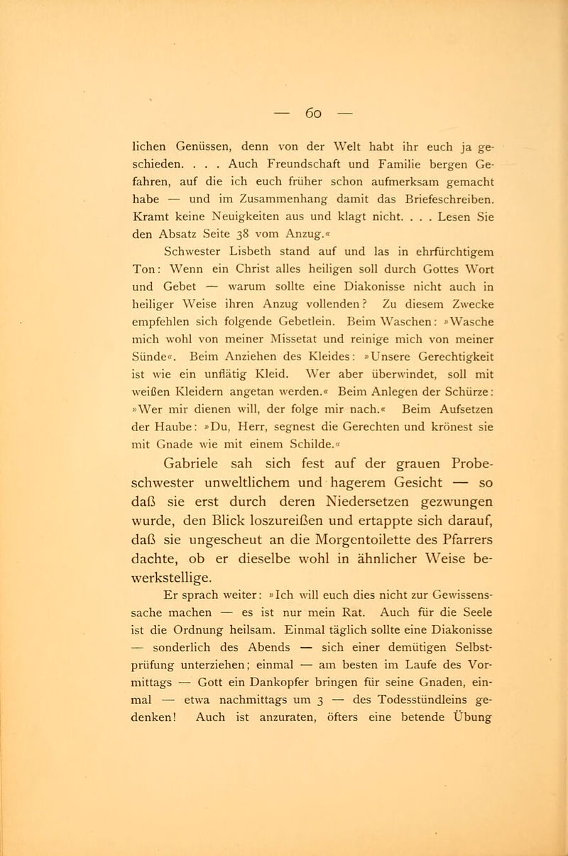 liehen Genüssen, denn von der Welt habt ihr euch ja ge- schieden. . . . Auch Freundschaft und Familie bergen Ge- fahren, auf die ich euch früher schon aufmerksam gemacht habe — und im Zusammenhang damit das Briefeschreiben. Kramt keine Neuigkeiten aus und klagt nicht. . . . Lesen Sie den Absatz Seite 38 vom Anzug.« Schwester Lisbeth stand auf und las in ehrfürchtigem Ton: Wenn ein Christ alles heiligen soll durch Gottes Wort und Gebet — warum sollte eine Diakonisse nicht auch in heiliger Weise ihren Anzug vollenden ? Zu diesem Zwecke empfehlen sich folgende Gebetlein. Beim Waschen: »Wasche mich wohl von meiner Missetat und reinige mich von meiner Sünde«. Beim Anziehen des Kleides: »Unsere Gerechtigkeit ist wie ein unflätig Kleid. Wer aber überwindet, soll mit weißen Kleidern angetan werden.« Beim Anlegen der Schürze: »Wer mir dienen will, der folge mir nach.« Beim Aufsetzen der Haube: »Du, Herr, segnest die Gerechten und krönest sie mit Gnade wie mit einem Schilde.« Gabriele sah sich fest auf der grauen Probe- schwester unweltlichem und hagerem Gesicht — so daß sie erst durch deren Niedersetzen gezwungen wurde, den Blick loszureißen und ertappte sich darauf, daß sie ungescheut an die Morgentoilette des Pfarrers dachte, ob er dieselbe wohl in ähnlicher Weise be- werkstellige. Er sprach weiter: »Ich will euch dies nicht zur Gewissens- sache machen — es ist nur mein Rat. Auch für die Seele ist die Ordnung heilsam. Einmal täglich sollte eine Diakonisse — sonderlich des Abends — sich einer demütigen Selbst- prüfung unterziehen; einmal — am besten im Laufe des Vor- mittags — Gott ein Dankopfer bringen für seine Gnaden, ein- mal — etwa nachmittags um 3 — des Todesstündleins ge- denken! Auch ist anzuraten, öfters eine betende Übung