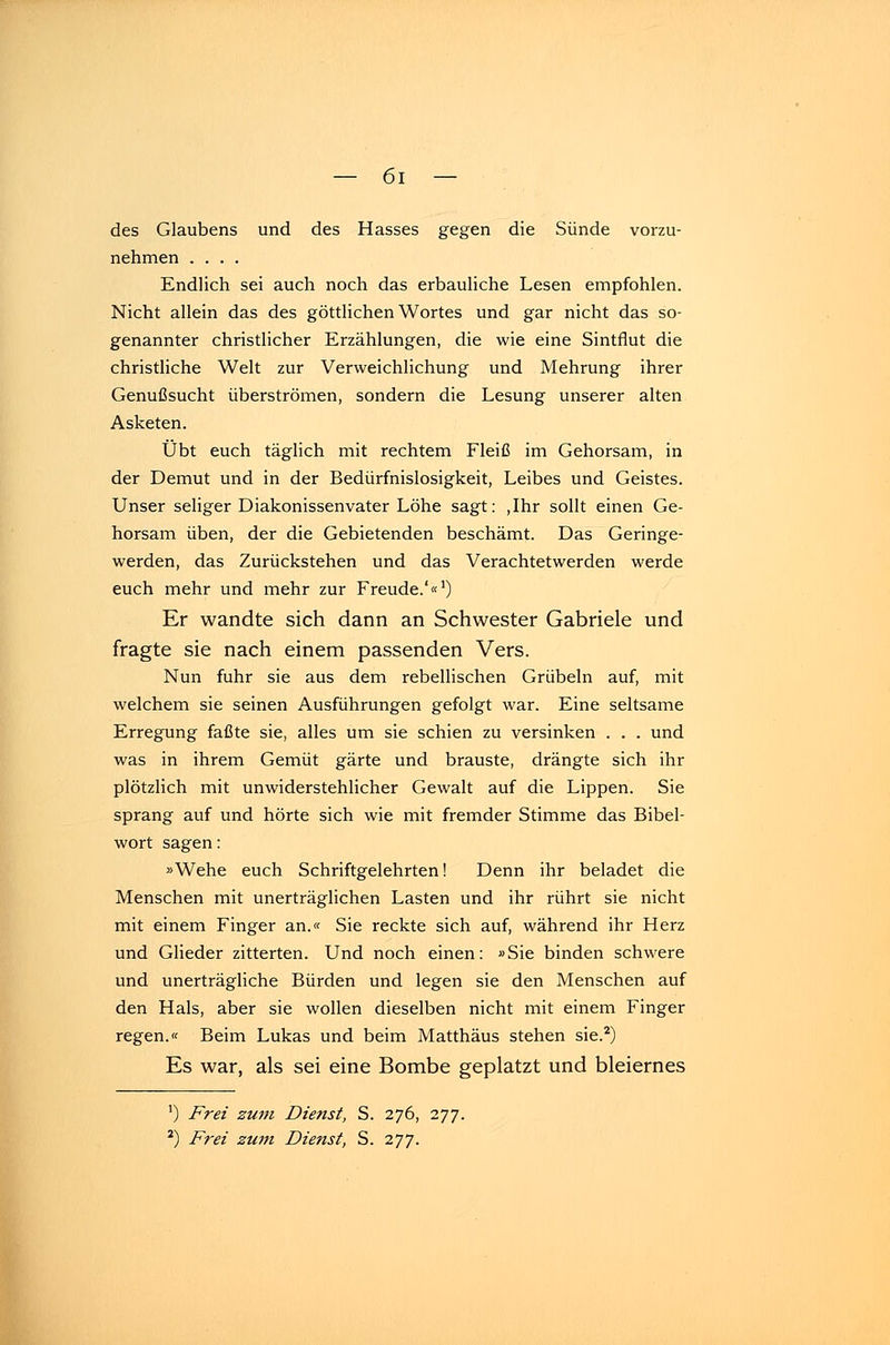 des Glaubens und des Hasses gegen die Sünde vorzu- nehmen .... Endlich sei auch noch das erbauliche Lesen empfohlen. Nicht allein das des göttlichen Wortes und gar nicht das so- genannter christlicher Erzählungen, die wie eine Sintflut die christliche Welt zur Verweichlichung und Mehrung ihrer Genußsucht überströmen, sondern die Lesung unserer alten Asketen. Übt euch täglich mit rechtem Fleiß im Gehorsam, in der Demut und in der Bedürfnislosigkeit, Leibes und Geistes. Unser seliger Diakonissenvater Lohe sagt: ,Ihr sollt einen Ge- horsam üben, der die Gebietenden beschämt. Das Geringe- werden, das Zurückstehen und das Verachtetwerden werde euch mehr und mehr zur Freude.'«1) Er wandte sich dann an Schwester Gabriele und fragte sie nach einem passenden Vers. Nun fuhr sie aus dem rebellischen Grübeln auf, mit welchem sie seinen Ausführungen gefolgt war. Eine seltsame Erregung faßte sie, alles um sie schien zu versinken . . . und was in ihrem Gemüt gärte und brauste, drängte sich ihr plötzlich mit unwiderstehlicher Gewalt auf die Lippen. Sie sprang auf und hörte sich wie mit fremder Stimme das Bibel- wort sagen: »Wehe euch Schriftgelehrten! Denn ihr beladet die Menschen mit unerträglichen Lasten und ihr rührt sie nicht mit einem Finger an.« Sie reckte sich auf, während ihr Herz und Glieder zitterten. Und noch einen: »Sie binden schwere und unerträgliche Bürden und legen sie den Menschen auf den Hals, aber sie wollen dieselben nicht mit einem Finger regen.« Beim Lukas und beim Matthäus stehen sie.2) Es war, als sei eine Bombe geplatzt und bleiernes ') Frei zum Dienst, S. 276, 277. 2) Frei zum Dienst, S. 277.
