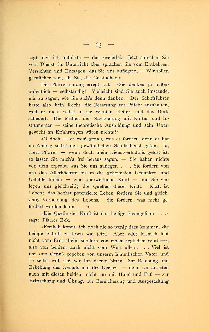 sagt, den ich anführte — das zweierlei. Jetzt sprechen Sie vom Dienst, im Unterricht aber sprachen Sie vom Entbehren, Verzichten und Entsagen, das Sie uns auflegten. — Wir sollen geistlicher sein, als Sie, die Geistlichen.« Der Pfarrer sprang erregt auf. »Sie denken ja außer- ordentlich — selbständig! Vielleicht sind Sie auch imstande, mir zu sagen, wie Sie sich's denn denken. Der Schiffsführer hätte also kein Recht, die Besatzung zur Pflicht anzuhalten, weil er nicht selbst in die Wanten klettert und das Deck scheuert. Die Mühen der Navigierung mit Karten und In- strumenten — seine theoretische Ausbildung und sein Über- gewicht an Erfahrungen wären nichts ?« »O doch — er weiß genau, was er fordert, denn er hat im Anfang selbst den gewöhnlichen Schiffsdienst getan. Ja, Herr Pfarrer — wenn doch mein Dienstverhältnis gelöst ist, so lassen Sie mich's frei heraus sagen. — Sie haben nichts von dem erprobt, was Sie uns auflegen . . . Sie fordern von uns das Allerhöchste bis in die geheimsten Gedanken und Gefühle hinein — eine überweltliche Kraft — und Sie ver- legen uns gleichzeitig die Quellen dieser Kraft. Kraft ist Leben; das höchst potenzierte Leben fordern Sie und gleich- zeitig Verneinung des Lebens. Sie fordern, was nicht ge- fordert werden kann. . . .« »Die Quelle der Kraft ist das heilige Evangelium . . .« sagte Pfarrer Eck. »Freilich könnt' ich noch nie so wenig dazu kommen, die heilige Schrift zu lesen wie jetzt. Aber »der Mensch lebt nicht vom Brot allein, sondern von einem jeglichen Wort —«, also von beiden, auch nicht vom Wort allein. . . . Viel ist uns zum Genuß gegeben von unserm himmlischen Vater und Er selbst will, daß wir Ihn darum bitten. Zur Belebung und Erhebung des Gemüts und des Geistes, — denn wir arbeiten auch mit diesen beiden, nicht nur mit Hand und Fuß — zur Erfrischung und Übung, zur Bereicherung und Ausgestaltung