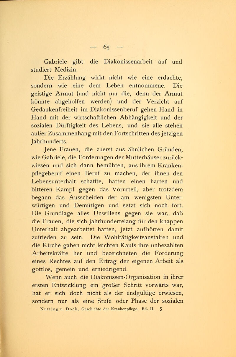 Gabriele gibt die Diakonissenarbeit auf und studiert Medizin. Die Erzählung wirkt nicht wie eine erdachte, sondern wie eine dem Leben entnommene. Die geistige Armut (und nicht nur die, denn der Armut könnte abgeholfen werden) und der Verzicht auf Gedankenfreiheit im Diakonissenberuf gehen Hand in Hand mit der wirtschaftlichen Abhängigkeit und der sozialen Dürftigkeit des Lebens, und sie alle stehen außer Zusammenhang mit den Fortschritten des jetzigen Jahrhunderts. Jene Frauen, die zuerst aus ähnlichen Gründen, wie Gabriele, die Forderungen der Mutterhäuser zurück- wiesen und sich dann bemühten, aus ihrem Kranken- pflegeberuf einen Beruf zu machen, der ihnen den Lebensunterhalt schaffte, hatten einen harten und bitteren Kampf gegen das Vorurteil, aber trotzdem begann das Ausscheiden der am wenigsten Unter- würfigen und Demütigen und setzt sich noch fort. Die Grundlage alles Unwillens gegen sie war, daß die Frauen, die sich jahrhundertelang für den knappen Unterhalt abgearbeitet hatten, jetzt aufhörten damit zufrieden zu sein. Die Wohltätigkeitsanstalten und die Kirche gaben nicht leichten Kaufs ihre unbezahlten Arbeitskräfte her und bezeichneten die Forderung eines Rechtes auf den Ertrag der eigenen Arbeit als gottlos, gemein und erniedrigend. Wenn auch die Diakonissen-Organisation in ihrer ersten Entwicklung ein großer Schritt vorwärts war, hat er sich doch nicht als der endgültige erwiesen, sondern nur als eine Stufe oder Phase der sozialen Nutting u. Dock, Geschichte der Krankenpflege. Bd. IL 5