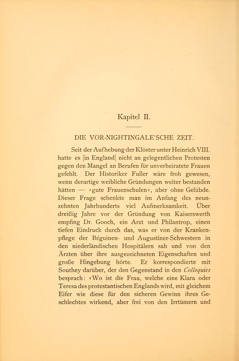Kapitel II. DIE VOR-NIGHTINGALE'SCHE ZEIT. Seit der Aufhebung der Klöster unter Heinrich VIII. hatte es [in England] nicht an gelegentlichen Protesten gegen den Mangel an Berufen für unverheiratete Frauen gefehlt. Der Historiker Füller wäre froh gewesen, wenn derartige weibliche Gründungen weiter bestanden hätten — »gute Frauenschulen«, aber ohne Gelübde. Dieser Frage schenkte man im Anfang des neun- zehnten Jahrhunderts viel Aufmerksamkeit. Über dreißig Jahre vor der Gründung von Kaiserswerth empfing Dr. Gooch, ein Arzt und Philantrop, einen tiefen Eindruck durch das, was er von der Kranken- pflege der Beguinen- und Augustiner-Schwestern in den niederländischen Hospitälern sah und von den Ärzten über ihre ausgezeichneten Eigenschaften und große Hingebung hörte. Er korrespondierte mit Southey darüber, der den Gegenstand in den Colloquies besprach: »Wo ist die Frau, welche eine Klara oder Teresa des protestantischen Englands wird, mit gleichem Eifer wie diese für den sicheren Gewinn ihres Ge- schlechtes wirkend, aber frei von den Irrtümern und