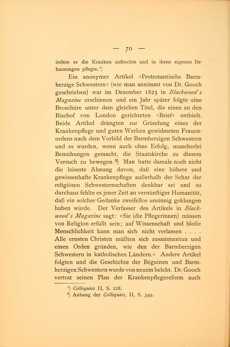 indem er die Kranken aufsuchte und in ihren eigenen Be- hausungen pflegte.1) Ein anonymer Artikel »Protestantische Barm- herzige Schwestern« (wie man annimmt von Dr. Gooch geschrieben) war im Dezember 1825 in Blackwood's Magazine erschienen und ein Jahr später folgte eine Broschüre unter dem gleichen Titel, die einen an den Bischof von London gerichteten »Brief« enthielt. Beide Artikel drängten zur Gründung eines der Krankenpflege und guten Werken gewidmeten Frauen- ordens nach dem Vorbild der Barmherzigen Schwestern und es wurden, wenn auch ohne Erfolg, mancherlei Bemühungen gemacht, die Staatskirche zu diesem Versuch zu bewegen.2) Man hatte damals noch nicht die leiseste Ahnung davon, daß eine höhere und gewissenhafte Krankenpflege außerhalb der Schar der religiösen Schwesternschaften denkbar sei und so durchaus fehlte es jener Zeit an vernünftiger Humanität, daß ein solcher Gedanke zweifellos unsinnig geklungen haben würde. Der Verfasser des Artikels in Black- wood's Magazine sagt: »Sie (die Pflegerinnen) müssen von Religion erfüllt sein; auf Wissenschaft und bloße Menschlichkeit kann man sich nicht verlassen .... Alle ernsten Christen müßten sich zusammentun und einen Orden gründen, wie den der Barmherzigen Schwestern in katholischen Ländern.« Andere Artikel folgten und die Geschichte der Beguinen und Barm- herzigen Schwestern wurde von neuem belebt. Dr. Gooch vertrat seinen Plan der Krankenpfiegereform auch *) Colloquies II, S. 228. 2) Anhang der Colloquies, II, S. 349.