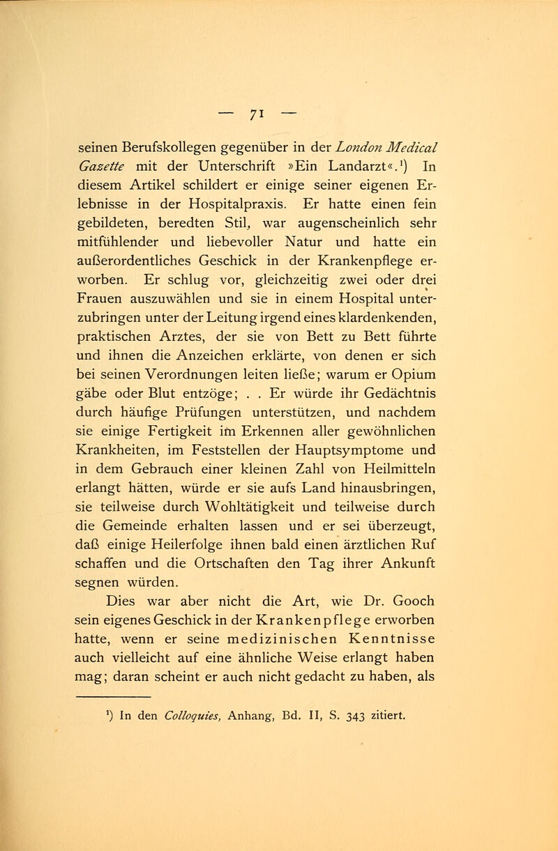 seinen Berufskollegen gegenüber in der London Medical Gazette mit der Unterschrift »Ein Landarzt«.1) In diesem Artikel schildert er einige seiner eigenen Er- lebnisse in der Hospitalpraxis. Er hatte einen fein gebildeten, beredten Stil, war augenscheinlich sehr mitfühlender und liebevoller Natur und hatte ein außerordentliches Geschick in der Krankenpflege er- worben. Er schlug vor, gleichzeitig zwei oder drei Frauen auszuwählen und sie in einem Hospital unter- zubringen unter der Leitung irgend eines klardenkenden, praktischen Arztes, der sie von Bett zu Bett führte und ihnen die Anzeichen erklärte, von denen er sich bei seinen Verordnungen leiten ließe; warum er Opium gäbe oder Blut entzöge; . . Er würde ihr Gedächtnis durch häufige Prüfungen unterstützen, und nachdem sie einige Fertigkeit im Erkennen aller gewöhnlichen Krankheiten, im Feststellen der Hauptsymptome und in dem Gebrauch einer kleinen Zahl von Heilmitteln erlangt hätten, würde er sie aufs Land hinausbringen, sie teilweise durch Wohltätigkeit und teilweise durch die Gemeinde erhalten lassen und er sei überzeugt, daß einige Heilerfolge ihnen bald einen ärztlichen Ruf schaffen und die Ortschaften den Tag ihrer Ankunft segnen würden. Dies war aber nicht die Art, wie Dr. Gooch sein eigenes Geschick in der Krankenpflege erworben hatte, wenn er seine medizinischen Kenntnisse auch vielleicht auf eine ähnliche Weise erlangt haben mag; daran scheint er auch nicht gedacht zu haben, als ') In den Colloquies, Anhang, Bd. II, S. 343 zitiert.