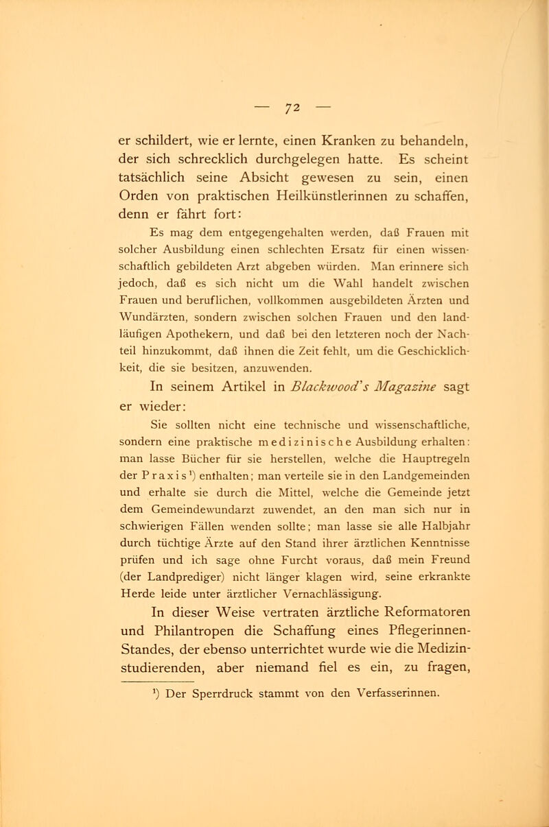 er schildert, wie erlernte, einen Kranken zu behandeln, der sich schrecklich durchgelegen hatte. Es scheint tatsächlich seine Absicht gewesen zu sein, einen Orden von praktischen Heilkünstlerinnen zu schaffen, denn er fährt fort: Es mag dem entgegengehalten werden, daß Frauen mit solcher Ausbildung einen schlechten Ersatz für einen wissen- schaftlich gebildeten Arzt abgeben würden. Man erinnere sich jedoch, daß es sich nicht um die Wahl handelt zwischen Frauen und beruflichen, vollkommen ausgebildeten Ärzten und Wundärzten, sondern zwischen solchen Frauen und den land- läufigen Apothekern, und daß bei den letzteren noch der Nach- teil hinzukommt, daß ihnen die Zeit fehlt, um die Geschicklich- keit, die sie besitzen, anzuwenden. In seinem Artikel in Blackivood's Magazine sagt er wieder: Sie sollten nicht eine technische und wissenschaftliche, sondern eine praktische medizinische Ausbildung erhalten: man lasse Bücher für sie herstellen, welche die Hauptregeln der Praxis1) enthalten; man verteile sie in den Landgemeinden und erhalte sie durch die Mittel, welche die Gemeinde jetzt dem Gemeindewundarzt zuwendet, an den man sich nur in schwierigen Fällen wenden sollte; man lasse sie alle Halbjahr durch tüchtige Ärzte auf den Stand ihrer ärztlichen Kenntnisse prüfen und ich sage ohne Furcht voraus, daß mein Freund (der Landprediger) nicht länger klagen wird, seine erkrankte Herde leide unter ärztlicher Vernachlässigung. In dieser Weise vertraten ärztliche Reformatoren und Philantropen die Schaffung eines Pflegerinnen- Standes, der ebenso unterrichtet wurde wie die Medizin- studierenden, aber niemand fiel es ein, zu fragen, *) Der Sperrdruck stammt von den Verfasserinnen.