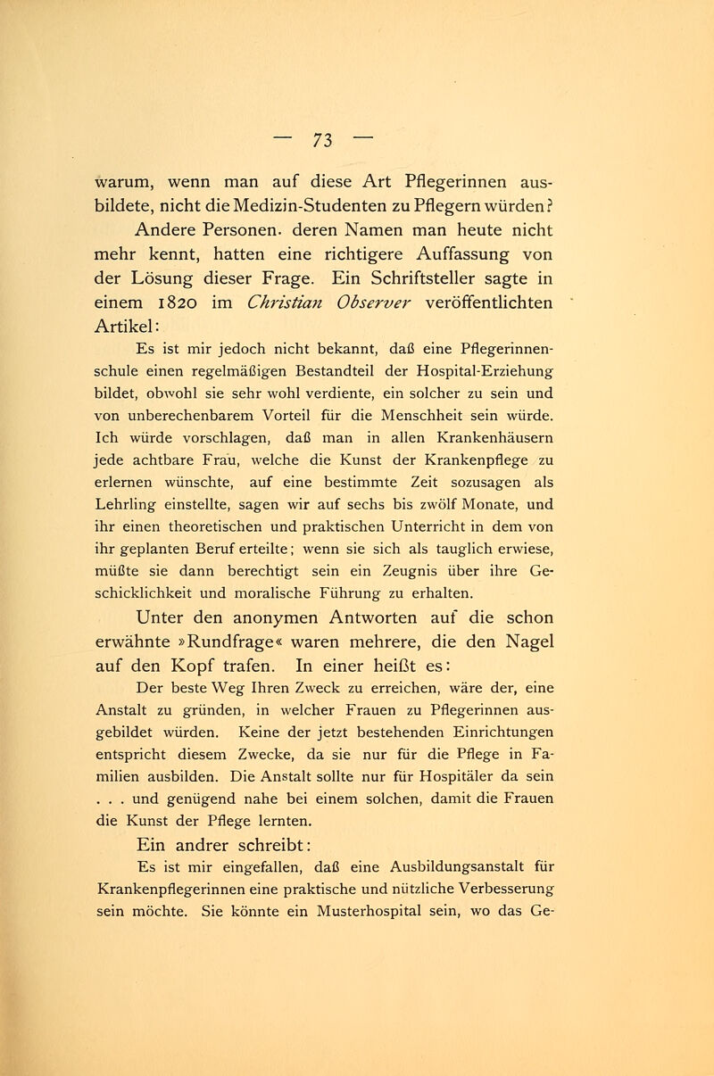 warum, wenn man auf diese Art Pflegerinnen aus- bildete, nicht die Medizin-Studenten zu Pflegern würden? Andere Personen, deren Namen man heute nicht mehr kennt, hatten eine richtigere Auffassung von der Lösung dieser Frage. Ein Schriftsteller sagte in einem 1820 im Christian Observer veröffentlichten Artikel: Es ist mir jedoch nicht bekannt, daß eine Pflegerinnen- schule einen regelmäßigen Bestandteil der Hospital-Erziehung bildet, obwohl sie sehr wohl verdiente, ein solcher zu sein und von unberechenbarem Vorteil für die Menschheit sein würde. Ich würde vorschlagen, daß man in allen Krankenhäusern jede achtbare Frau, welche die Kunst der Krankenpflege zu erlernen wünschte, auf eine bestimmte Zeit sozusagen als Lehrling einstellte, sagen wir auf sechs bis zwölf Monate, und ihr einen theoretischen und praktischen Unterricht in dem von ihr geplanten Beruf erteilte; wenn sie sich als tauglich erwiese, müßte sie dann berechtigt sein ein Zeugnis über ihre Ge- schicklichkeit und moralische Führung zu erhalten. Unter den anonymen Antworten auf die schon erwähnte »Rundfrage« waren mehrere, die den Nagel auf den Kopf trafen. In einer heißt es: Der beste Weg Ihren Zweck zu erreichen, wäre der, eine Anstalt zu gründen, in welcher Frauen zu Pflegerinnen aus- gebildet würden. Keine der jetzt bestehenden Einrichtungen entspricht diesem Zwecke, da sie nur für die Pflege in Fa- milien ausbilden. Die Anstalt sollte nur für Hospitäler da sein . . . und genügend nahe bei einem solchen, damit die Frauen die Kunst der Pflege lernten. Ein andrer schreibt: Es ist mir eingefallen, daß eine Ausbildungsanstalt für Krankenpflegerinnen eine praktische und nützliche Verbesserung sein möchte. Sie könnte ein Musterhospital sein, wo das Ge-