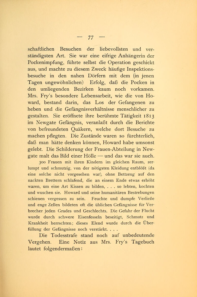 schaftlichen Besuchen der liebevollsten und ver- ständigsten Art. Sie war eine eifrige Anhängerin der Pockenimpfung, führte selbst die Operation geschickt aus, und machte zu diesem Zweck häufige Inspektions- besuche in den nahen Dörfern mit dem (in jenen Tagen ungewöhnlichen) Erfolg, daß die Pocken in den umliegenden Bezirken kaum noch vorkamen. Mrs. Fry's besondere Lebensarbeit, wie die von Ho- ward, bestand darin, das Los der Gefangenen zu heben und die Gefängnisverhältnisse menschlicher zu gestalten. Sie eröffnete ihre berühmte Tätigkeit 1813 im Newgate Gefängnis, veranlaßt durch die Berichte von befreundeten Quäkern, welche dort Besuche zu machen pflegten. Die Zustände waren so fürchterlich, daß man hätte denken können, Howard habe umsonst gelebt. Die Schilderung der Frauen-Abteilung in New- gate malt das Bild einer Hölle — und das war sie auch. 300 Frauen mit ihren Kindern im gleichen Raum, zer- lumpt und schmutzig, von der nötigsten Kleidung entblößt (da eine solche nicht vorgesehen war), ohne Bettzeug auf den nackten Brettern schlafend, die an einem Ende etwas erhöht waren, um eine Art Kissen zu bilden, ... so lebten, kochten und wuschen sie. Howard und seine humanitären Bestrebungen schienen vergessen zu sein. Feuchte und dumpfe Verließe und enge Zellen bildeten oft die üblichen Gefängnisse für Ver- brecher jeden Grades und Geschlechts. Die Gefahr der Flucht wurde durch schwere Eisenfesseln beseitigt, Schmutz und Krankheit herrschten; dieses Elend wurde durch die Über- füllung der Gefängnisse noch verstärkt. . . . Die Todesstrafe stand noch auf unbedeutende Vergehen. Eine Notiz aus Mrs. Fry's Tagebuch lautet folgendermaßen: