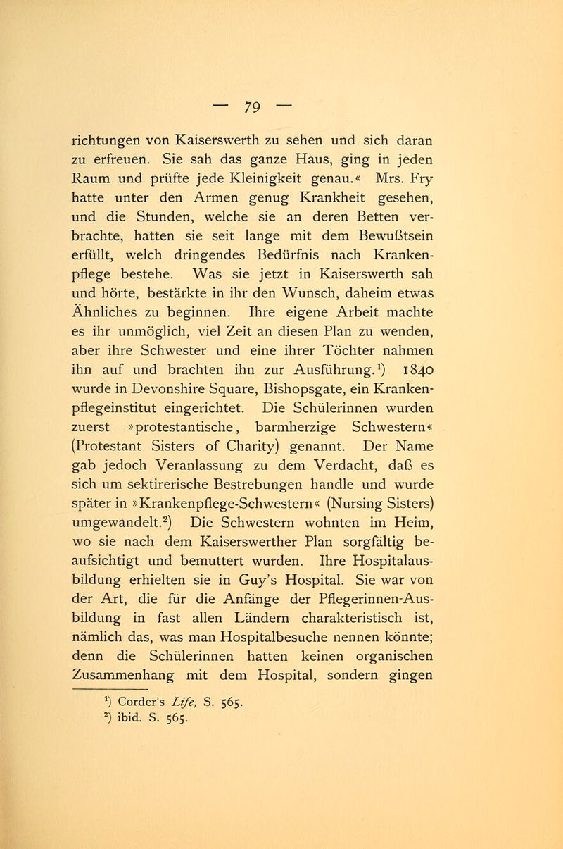 richtungen von Kaiserswerth zu sehen und sich daran zu erfreuen. Sie sah das ganze Haus, ging in jeden Raum und prüfte jede Kleinigkeit genau.« Mrs. Fry hatte unter den Armen genug Krankheit gesehen, und die Stunden, welche sie an deren Betten ver- brachte, hatten sie seit lange mit dem Bewußtsein erfüllt, welch dringendes Bedürfnis nach Kranken- pflege bestehe. Was sie jetzt in Kaiserswerth sah und hörte, bestärkte in ihr den Wunsch, daheim etwas Ähnliches zu beginnen. Ihre eigene Arbeit machte es ihr unmöglich, viel Zeit an diesen Plan zu wenden, aber ihre Schwester und eine ihrer Töchter nahmen ihn auf und brachten ihn zur Ausführung.1) 1840 wurde in Devonshire Square, Bishopsgate, ein Kranken- pflegeinstitut eingerichtet. Die Schülerinnen wurden zuerst »protestantische, barmherzige Schwestern« (Protestant Sisters of Charity) genannt. Der Name gab jedoch Veranlassung zu dem Verdacht, daß es sich um sektirerische Bestrebungen handle und wurde später in »Krankenpflege-Schwestern« (Nursing Sisters) umgewandelt.2) Die Schwestern wohnten im Heim, wo sie nach dem Kaiserswerther Plan sorgfältig be- aufsichtigt und bemuttert wurden. Ihre Hospitalaus- bildung erhielten sie in Guy's Hospital. Sie war von der Art, die für die Anfänge der Pflegerinnen-Aus- bildung in fast allen Ländern charakteristisch ist, nämlich das, was man Hospitalbesuche nennen könnte; denn die Schülerinnen hatten keinen organischen Zusammenhang mit dem Hospital, sondern gingen *) Corder's Life, S. 565. 2) ibid. S. 565.