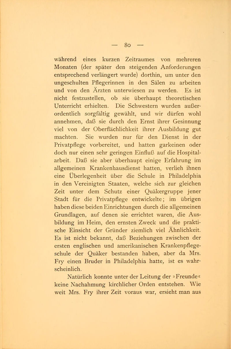 während eines kurzen Zeitraumes von mehreren Monaten (der später den steigenden Anforderungen entsprechend verlängert wurde) dorthin, um unter den ungeschulten Pflegerinnen in den Sälen zu arbeiten und von den Ärzten unterwiesen zu werden. Es ist nicht festzustellen, ob sie überhaupt theoretischen Unterricht erhielten. Die Schwestern wurden außer- ordentlich sorgfältig gewählt, und wir dürfen wohl annehmen, daß sie durch den Ernst ihrer Gesinnung viel von der Oberflächlichkeit ihrer Ausbildung gut machten. Sie wurden nur für den Dienst in der Privatpflege vorbereitet, und hatten garkeinen oder doch nur einen sehr geringen Einfluß auf die Hospital- arbeit. Daß sie aber überhaupt einige Erfahrung im allgemeinen Krankenhausdienst hatten, verlieh ihnen eine Überlegenheit über die Schule in Philadelphia in den Vereinigten Staaten, welche sich zur gleichen Zeit unter dem Schutz einer Quäkergruppe jener Stadt für die Privatpflege entwickelte; im übrigen haben diese beiden Einrichtungen durch die allgemeinen Grundlagen, auf denen sie errichtet waren, die Aus- bildung im Heim, den ernsten Zweck und die prakti- sche Einsicht der Gründer ziemlich viel Ähnlichkeit. Es ist nicht bekannt, daß Beziehungen zwischen der ersten englischen und amerikanischen Krankenpflege- schule der Quäker bestanden haben, aber da Mrs. Fry einen Bruder in Philadelphia hatte, ist es wahr- scheinlich. Natürlich konnte unter der Leitung der »Freunde« keine Nachahmung kirchlicher Orden entstehen. Wie weit Mrs. Fry ihrer Zeit voraus war, ersieht man aus