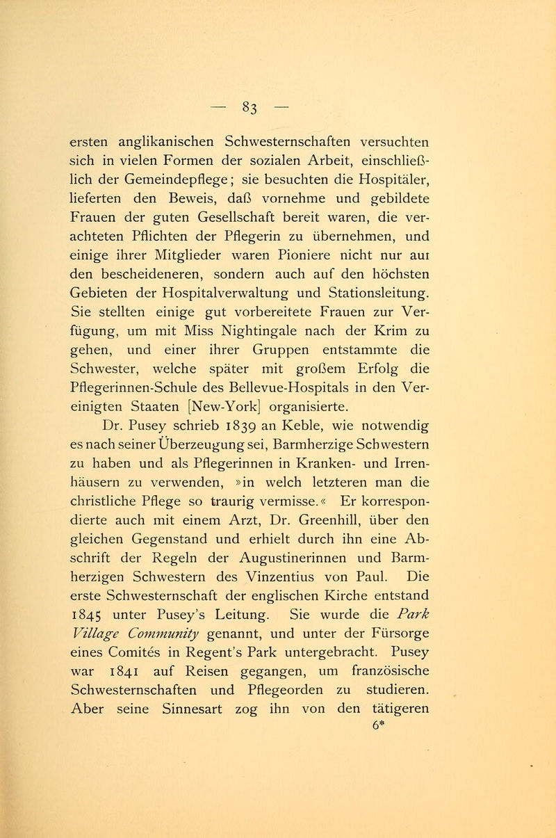 ersten anglikanischen Schwesternschaften versuchten sich in vielen Formen der sozialen Arbeit, einschließ- lich der Gemeindepflege; sie besuchten die Hospitäler, lieferten den Beweis, daß vornehme und gebildete Frauen der guten Gesellschaft bereit waren, die ver- achteten Pflichten der Pflegerin zu übernehmen, und einige ihrer Mitglieder waren Pioniere nicht nur aui den bescheideneren, sondern auch auf den höchsten Gebieten der Hospitalverwaltung und Stationsleitung. Sie stellten einige gut vorbereitete Frauen zur Ver- fügung, um mit Miss Nightingale nach der Krim zu gehen, und einer ihrer Gruppen entstammte die Schwester, welche später mit großem Erfolg die Pflegerinnen-Schule des Bellevue-Hospitals in den Ver- einigten Staaten [New-York] organisierte. Dr. Pusey schrieb 1839 an Keble, wie notwendig es nach seiner Überzeugung sei, Barmherzige Schwestern zu haben und als Pflegerinnen in Kranken- und Irren- häusern zu verwenden, »in welch letzteren man die christliche Pflege so traurig vermisse.« Er korrespon- dierte auch mit einem Arzt, Dr. Greenhill, über den gleichen Gegenstand und erhielt durch ihn eine Ab- schrift der Regeln der Augustinerinnen und Barm- herzigen Schwestern des Vinzentius von Paul. Die erste Schwesternschaft der englischen Kirche entstand 1845 unter Pusey's Leitung. Sie wurde die Park Village Community genannt, und unter der Fürsorge eines Comites in Regent's Park untergebracht. Pusey war 1841 auf Reisen gegangen, um französische Schwesternschaften und Pflegeorden zu studieren. Aber seine Sinnesart zog ihn von den tätigeren 6*
