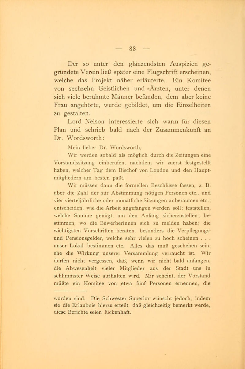 Der so unter den glänzendsten Auspizien ge- gründete Verein ließ später eine Flugschrift erscheinen, welche das Projekt näher erläuterte. Ein Komitee von sechzehn Geistlichen und -Ärzten, unter denen sich viele berühmte Männer befanden, dem aber keine Frau angehörte, wurde gebildet, um die Einzelheiten zu gestalten. Lord Nelson interessierte sich warm für diesen Plan und schrieb bald nach der Zusammenkunft an Dr. Wordsworth: Mein lieber Dr. Wordsworth, Wir werden sobald als möglich durch die Zeitungen eine Vorstandssitzung einberufen, nachdem wir zuerst festgestellt haben, welcher Tag dem Bischof von London und den Haupt- mitgliedern am besten paßt. Wir müssen dann die formellen Beschlüsse fassen, z. B. über die Zahl der zur Abstimmung nötigen Personen etc., und vier vierteljährliche oder monatliche Sitzungen anberaumen etc.; entscheiden, wie die Arbeit angefangen werden soll; feststellen, welche Summe genügt, um den Anfang sicherzustellen; be- stimmen, wo die Bewerberinnen sich zu melden haben; die wichtigsten Vorschriften beraten, besonders die Verpflegungs- und Pensionsgelder, welche sehr vielen zu hoch scheinen . . . unser Lokal bestimmen etc. Alles das muß geschehen sein, ehe die Wirkung unserer Versammlung verraucht ist. Wir dürfen nicht vergessen, daß, wenn wir nicht bald anfangen, die Abwesenheit vieler Mitglieder aus der Stadt uns in schlimmster Weise aufhalten wird. Mir scheint, der Vorstand müßte ein Komitee von etwa fünf Personen ernennen, die worden sind. Die Schwester Superior wünscht jedoch, indem sie die Erlaubnis hierzu erteilt, daß gleichzeitig bemerkt werde, diese Berichte seien lückenhaft.