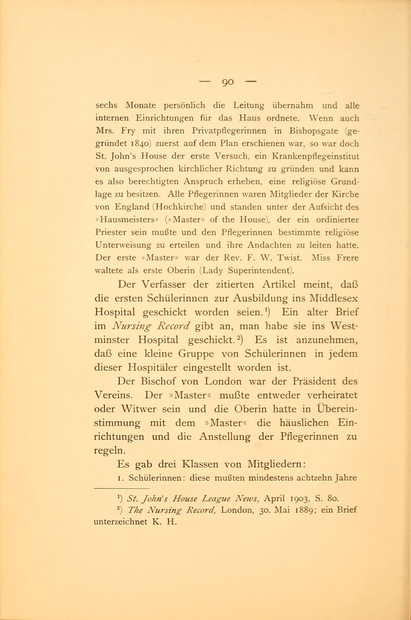 sechs Monate persönlich die Leitung übernahm und alle internen Einrichtungen für das Haus ordnete. Wenn auch Mrs. Fry mit ihren Privatpflegerinnen in Bishopsgate (ge- gründet 1840) zuerst auf dem Plan erschienen war, so war doch St. John's House der erste Versuch, ein Krankenpflegeinstitut von ausgesprochen kirchlicher Richtung zu gründen und kann es also berechtigten Anspruch erheben, eine religiöse Grund- lage zu besitzen. Alle Pflegerinnen waren Mitglieder der Kirche von England (Hochkirche) und standen unter der Aufsicht des »Hausmeisters« (»Master« of the House), der ein ordinierter Priester sein mußte und den Pflegerinnen bestimmte religiöse Unterweisung zu erteilen und ihre Andachten zu leiten hatte. Der erste »Master« war der Rev. F. W. Twist. Miss Frere waltete als erste Oberin (Lady Superintendent). Der Verfasser der zitierten Artikel meint, daß die ersten Schülerinnen zur Ausbildung ins Middlesex Hospital geschickt worden seien.') Ein alter Brief im Nursing Record gibt an, man habe sie ins West- minster Hospital geschickt.2) Es ist anzunehmen, daß eine kleine Gruppe von Schülerinnen in jedem dieser Hospitäler eingestellt worden ist. Der Bischof von London war der Präsident des Vereins. Der »Master« mußte entweder verheiratet oder Witwer sein und die Oberin hatte in Überein- stimmung mit dem »Master« die häuslichen Ein- richtungen und die Anstellung der Pflegerinnen zu regeln. Es gab drei Klassen von Mitgliedern: 1. Schülerinnen: diese mußten mindestens achtzehn Jahre *) St. John's House League News, April 1903, S. 80. 2) The Nursing Record, London, 30. Mai 1889; ein Brief unterzeichnet K. H.