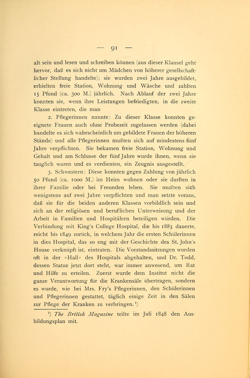 alt sein und lesen und schreiben können (aus dieser Klausel geht hervor, daß es sich nicht um Mädchen von höherer gesellschaft- licher Stellung handelte); sie wurden zwei Jahre ausgebildet, erhielten freie Station, Wohnung und Wäsche und zahlten 15 Pfund (ca. 300 M.) jährlich. Nach Ablauf der zwei Jahre konnten sie, wenn ihre Leistungen befriedigten, in die zweite Klasse eintreten, die man 2. Pflegerinnen nannte: Zu dieser Klasse konnten ge- eignete Frauen auch ohne Probezeit zugelassen werden (dabei handelte es sich wahrscheinlich um gebildete Frauen der höheren Stände) und alle Pflegerinnen mußten sich auf mindestens fünf Jahre verpflichten. Sie bekamen freie Station, Wohnung und Gehalt und am Schlüsse der fünf Jahre wurde ihnen, wenn sie tauglich waren und es verdienten, ein Zeugnis ausgestellt. 3. Schwestern: Diese konnten gegen Zahlung von jährlich 50 Pfund (ca. 1000 M.) im Heim wohnen oder sie durften in ihrer Familie oder bei Freunden leben. Sie mußten sich wenigstens auf zwei Jahre verpflichten und man setzte voraus, daß sie für die beiden anderen Klassen vorbildlich sein und sich an der religiösen und beruflichen Unterweisung und der Arbeit in Familien und Hospitälern beteiligen würden. Die Verbindung mit King's College Hospital, die bis 1885 dauerte, reicht bis 1849 zurück, in welchem Jahr die ersten Schülerinnen in dies Hospital, das so eng mit der Geschichte des St. John's House verknüpft ist, eintraten. Die Vorstandssitzungen wurden oft in der »Hall« des Hospitals abgehalten, und Dr. Todd, dessen Statue jetzt dort steht, war immer anwesend, um Rat und Hilfe zu erteilen. Zuerst wurde dem Institut nicht die ganze Verantwortung für die Krankensäle übertragen, sondern es wurde, wie bei Mrs. Fry's Pflegerinnen, den Schülerinnen und Pflegerinnen gestattet, täglich einige Zeit in den Sälen zur Pflege der Kranken zu verbringen.a) a) The British Magazine teilte im Juli 1848 den Aus- bildungsplan mit.