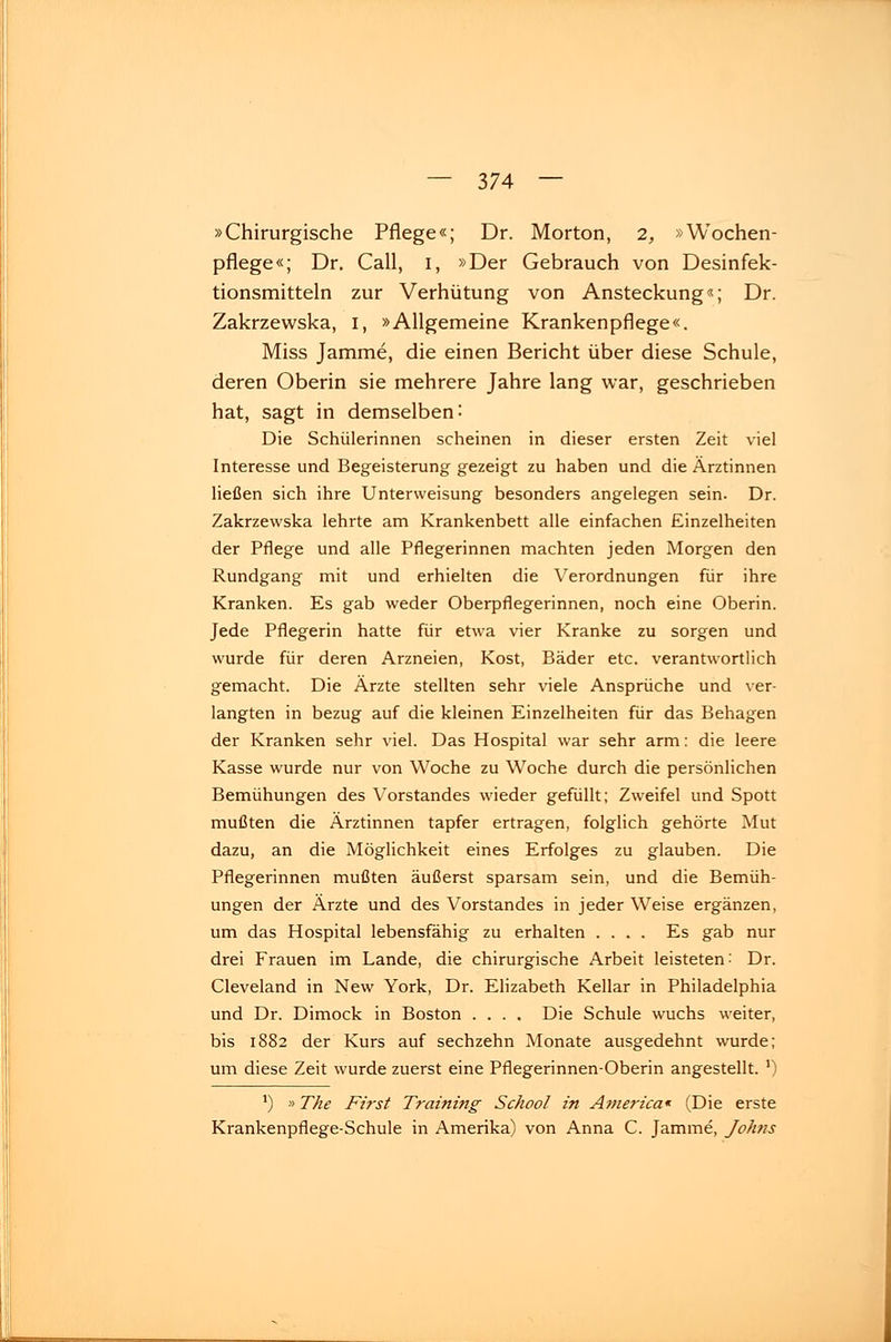 »Chirurgische Pflege«; Dr. Morton, 2, »Wochen- pflege«; Dr. Call, 1, »Der Gebrauch von Desinfek- tionsmitteln zur Verhütung von Ansteckung«; Dr. Zakrzewska, I, »Allgemeine Krankenpflege«. Miss Jamme, die einen Bericht über diese Schule, deren Oberin sie mehrere Jahre lang war, geschrieben hat, sagt in demselben: Die Schülerinnen scheinen in dieser ersten Zeit viel Interesse und Begeisterung gezeigt zu haben und die Ärztinnen ließen sich ihre Unterweisung besonders angelegen sein. Dr. Zakrzewska lehrte am Krankenbett alle einfachen Einzelheiten der Pflege und alle Pflegerinnen machten jeden Morgen den Rundgang mit und erhielten die Verordnungen für ihre Kranken. Es gab weder Oberpflegerinnen, noch eine Oberin. Jede Pflegerin hatte für etwa vier Kranke zu sorgen und wurde für deren Arzneien, Kost, Bäder etc. verantwortlich gemacht. Die Ärzte stellten sehr viele Ansprüche und ver- langten in bezug auf die kleinen Einzelheiten für das Behagen der Kranken sehr viel. Das Hospital war sehr arm: die leere Kasse wurde nur von Woche zu Woche durch die persönlichen Bemühungen des Vorstandes wieder gefüllt; Zweifel und Spott mußten die Ärztinnen tapfer ertragen, folglich gehörte Mut dazu, an die Möglichkeit eines Erfolges zu glauben. Die Pflegerinnen mußten äußerst sparsam sein, und die Bemüh- ungen der Ärzte und des Vorstandes in jeder Weise ergänzen, um das Hospital lebensfähig zu erhalten .... Es gab nur drei Frauen im Lande, die chirurgische Arbeit leisteten: Dr. Cleveland in New York, Dr. Elizabeth Kellar in Philadelphia und Dr. Dimock in Boston .... Die Schule wuchs weiter, bis 1882 der Kurs auf sechzehn Monate ausgedehnt wurde; um diese Zeit wurde zuerst eine Pflegerinnen-Oberin angestellt. *) ') »The First Training School in America* (Die erste Krankenpflege-Schule in Amerika) von Anna C. Jamme, Johns