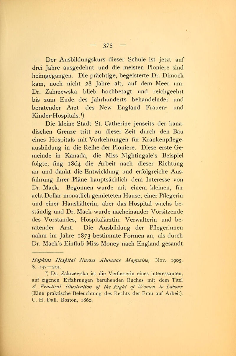 Der Ausbildungskurs dieser Schule ist jetzt auf drei Jahre ausgedehnt und die meisten Pioniere sind heimgegangen. Die prächtige, begeisterte Dr. Dimock kam, noch nicht 28 Jahre alt, auf dem Meer um. Dr. Zahrzewska blieb hochbetagt und reichgeehrt bis zum Ende des Jahrhunderts behandelnder und beratender Arzt des New England Frauen- und Kinder-Hospitals.') Die kleine Stadt St. Catherine jenseits der kana- dischen Grenze tritt zu dieser Zeit durch den Bau eines Hospitals mit Vorkehrungen für Krankenpflege- ausbildung in die Reihe der Pioniere. Diese erste Ge- meinde in Kanada, die Miss Nightingale's Beispiel folgte, fing 1864 die Arbeit nach dieser Richtung an und dankt die Entwicklung und erfolgreiche Aus- führung ihrer Pläne hauptsächlich dem Interesse von Dr. Mack. Begonnen wurde mit einem kleinen, für acht Dollar monatlich gemieteten Hause, einer Pflegerin und einer Haushälterin, aber das Hospital wuchs be- ständig und Dr. Mack wurde nacheinander Vorsitzende des Vorstandes, Hospitalärztin, Verwalterin und be- ratender Arzt. Die Ausbildung der Pflegerinnen nahm im Jahre 1873 bestimmte Formen an, als durch Dr. Mack's Einfluß Miss Money nach England gesandt Hopkins Hospital Nurses Alumnae Magazine, Nov. 1905, S. 197—201. *) Dr. Zakrzewska ist die Verfasserin eines interessanten, auf eigenen Erfahrungen beruhenden Buches mit dem Titel A Practical Illusti'ation of the Right qf Wonien to Labour (Eine praktische Beleuchtung des Rechts der Frau auf Arbeit). C. H. Dali, Boston, 1860.