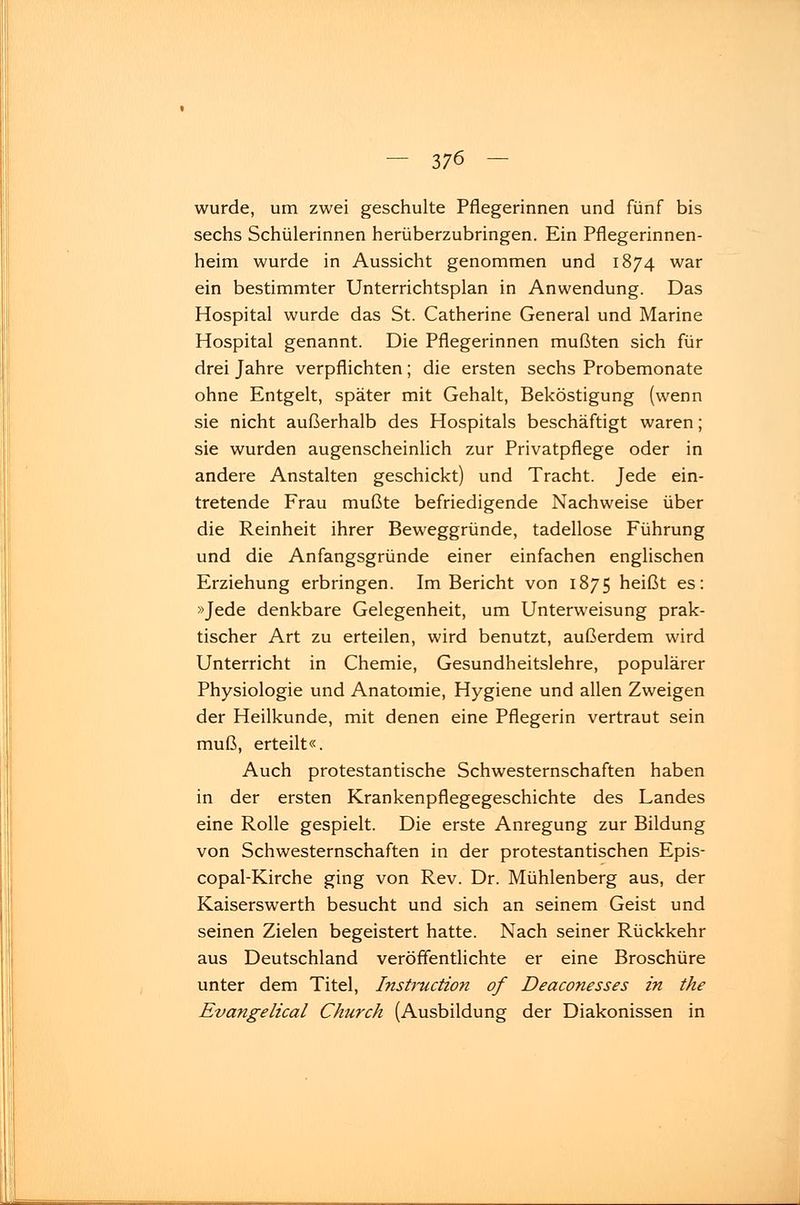 wurde, um zwei geschulte Pflegerinnen und fünf bis sechs Schülerinnen herüberzubringen. Ein Pflegerinnen- heim wurde in Aussicht genommen und 1874 war ein bestimmter Unterrichtsplan in Anwendung. Das Hospital wurde das St. Catherine General und Marine Hospital genannt. Die Pflegerinnen mußten sich für drei Jahre verpflichten; die ersten sechs Probemonate ohne Entgelt, später mit Gehalt, Beköstigung (wenn sie nicht außerhalb des Hospitals beschäftigt waren; sie wurden augenscheinlich zur Privatpflege oder in andere Anstalten geschickt) und Tracht. Jede ein- tretende Frau mußte befriedigende Nachweise über die Reinheit ihrer Beweggründe, tadellose Führung und die Anfangsgründe einer einfachen englischen Erziehung erbringen. Im Bericht von 1875 heißt es: »Jede denkbare Gelegenheit, um Unterweisung prak- tischer Art zu erteilen, wird benutzt, außerdem wird Unterricht in Chemie, Gesundheitslehre, populärer Physiologie und Anatomie, Hygiene und allen Zweigen der Heilkunde, mit denen eine Pflegerin vertraut sein muß, erteilt«. Auch protestantische Schwesternschaften haben in der ersten Krankenpflegegeschichte des Landes eine Rolle gespielt. Die erste Anregung zur Bildung von Schwesternschaften in der protestantischen Epis- copal-Kirche ging von Rev. Dr. Mühlenberg aus, der Kaiserswerth besucht und sich an seinem Geist und seinen Zielen begeistert hatte. Nach seiner Rückkehr aus Deutschland veröffentlichte er eine Broschüre unter dem Titel, Instruction of Deaconesses in the Evangelical Church (Ausbildung der Diakonissen in