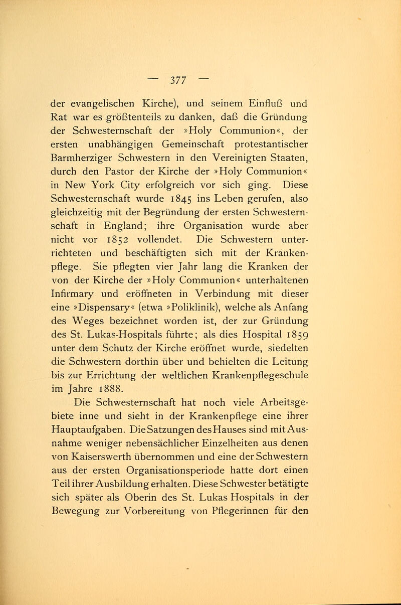 der evangelischen Kirche), und seinem Einfluß und Rat war es größtenteils zu danken, daß die Gründung der Schwesternschaft der »Holy Communion«, der ersten unabhängigen Gemeinschaft protestantischer Barmherziger Schwestern in den Vereinigten Staaten, durch den Pastor der Kirche der »Holy Communion« in New York City erfolgreich vor sich ging. Diese Schwesternschaft wurde 1845 ms Leben gerufen, also gleichzeitig mit der Begründung der ersten Schwestern- schaft in England; ihre Organisation wurde aber nicht vor 1852 vollendet. Die Schwestern unter- richteten und beschäftigten sich mit der Kranken- pflege. Sie pflegten vier Jahr lang die Kranken der von der Kirche der »Holy Communion« unterhaltenen Infirmary und eröffneten in Verbindung mit dieser eine »Dispensary« (etwa »Poliklinik), welche als Anfang des Weges bezeichnet worden ist, der zur Gründung des St. Lukas-Hospitals führte; als dies Hospital 1859 unter dem Schutz der Kirche eröffnet wurde, siedelten die Schwestern dorthin über und behielten die Leitung bis zur Errichtung der weltlichen Krankenpflegeschule im Jahre 1888. Die Schwesternschaft hat noch viele Arbeitsge- biete inne und sieht in der Krankenpflege eine ihrer Hauptaufgaben. Die Satzungen des Hauses sind mit Aus- nahme weniger nebensächlicher Einzelheiten aus denen von Kaiserswerth übernommen und eine der Schwestern aus der ersten Organisationsperiode hatte dort einen Teil ihrer Ausbildung erhalten. Diese Schwester betätigte sich später als Oberin des St. Lukas Hospitals in der Bewegung zur Vorbereitung von Pflegerinnen für den