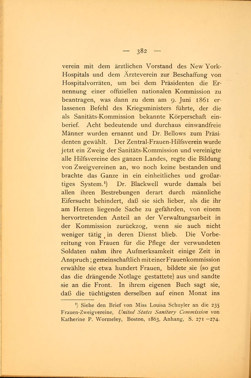 verein mit dem ärztlichen Vorstand des New York- Hospitals und dem Ärzteverein zur Beschaffung von Hospitalvorräten, um bei dem Präsidenten die Er- nennung einer offiziellen nationalen Kommission zu beantragen, was dann zu dem am 9. Juni 1861 er- lassenen Befehl des Kriegsministers führte, der die als Sanitäts-Kommission bekannte Körperschaft ein- berief. Acht bedeutende und durchaus einwandfreie Männer wurden ernannt und Dr. Bellows zum Präsi- denten gewählt. Der Zentral-Frauen-Hilfsverein wurde jetzt ein Zweig der Sanitäts-Kommission und vereinigte alle Hilfsvereine des ganzen Landes, regte die Bildung von Zweigvereinen an, wo noch keine bestanden und brachte das Ganze in ein einheitliches und großar- tiges System.1) Dr. Blackwell wurde damals bei allen ihren Bestrebungen derart durch männliche Eifersucht behindert, daß sie sich lieber, als die ihr am Herzen liegende Sache zu gefährden, von einem hervortretenden Anteil an der Verwaltungsarbeit in der Kommission zurückzog, wenn sie auch nicht weniger tätig t in deren Dienst blieb. Die Vorbe- reitung von Frauen für die Pflege der verwundeten Soldaten nahm ihre Aufmerksamkeit einige Zeit in Anspruch; gemeinschaftlich mit einer Frauenkommission erwählte sie etwa hundert Frauen, bildete sie (so gut das die drängende Notlage gestattete) aus und sandte sie an die Front. In ihrem eigenen Buch sagt sie, daß die tüchtigsten derselben auf einen Monat ins ') Siehe den Brief von Miss Louisa Schuyler an die 235 Frauen-Zweigvereine, United States Sanitary Commission von Katherine P. Wormeley, Boston, 1863, Anhang, S. 271 -274.