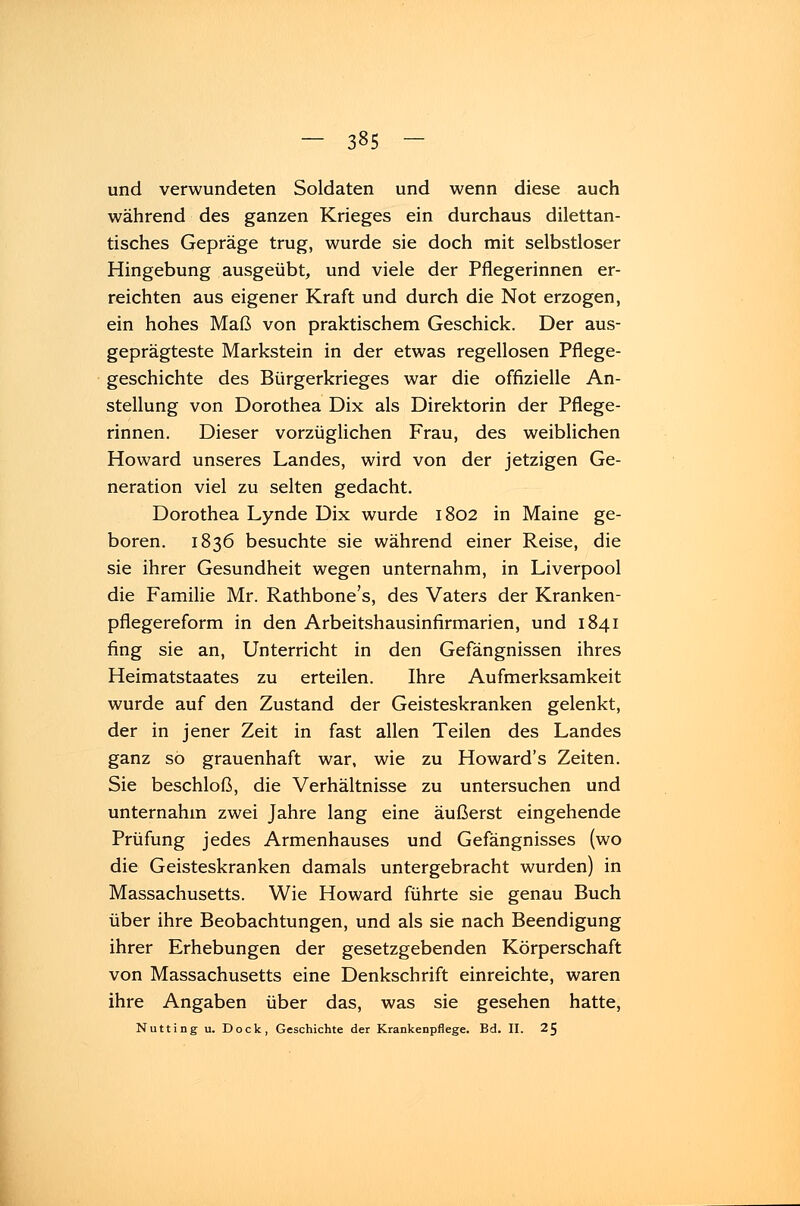 und verwundeten Soldaten und wenn diese auch während des ganzen Krieges ein durchaus dilettan- tisches Gepräge trug, wurde sie doch mit selbstloser Hingebung ausgeübt, und viele der Pflegerinnen er- reichten aus eigener Kraft und durch die Not erzogen, ein hohes Maß von praktischem Geschick. Der aus- geprägteste Markstein in der etwas regellosen Pflege- geschichte des Bürgerkrieges war die offizielle An- stellung von Dorothea Dix als Direktorin der Pflege- rinnen. Dieser vorzüglichen Frau, des weiblichen Howard unseres Landes, wird von der jetzigen Ge- neration viel zu selten gedacht. Dorothea Lynde Dix wurde 1802 in Maine ge- boren. 1836 besuchte sie während einer Reise, die sie ihrer Gesundheit wegen unternahm, in Liverpool die Familie Mr. Rathbone's, des Vaters der Kranken- pflegereform in den Arbeitshausinfirmarien, und 1841 fing sie an, Unterricht in den Gefängnissen ihres Heimatstaates zu erteilen. Ihre Aufmerksamkeit wurde auf den Zustand der Geisteskranken gelenkt, der in jener Zeit in fast allen Teilen des Landes ganz so grauenhaft war, wie zu Howard's Zeiten. Sie beschloß, die Verhältnisse zu untersuchen und unternahm zwei Jahre lang eine äußerst eingehende Prüfung jedes Armenhauses und Gefängnisses (wo die Geisteskranken damals untergebracht wurden) in Massachusetts. Wie Howard führte sie genau Buch über ihre Beobachtungen, und als sie nach Beendigung ihrer Erhebungen der gesetzgebenden Körperschaft von Massachusetts eine Denkschrift einreichte, waren ihre Angaben über das, was sie gesehen hatte, Nutting u. Dock, Geschichte der Krankenpflege. Bd. II. 25