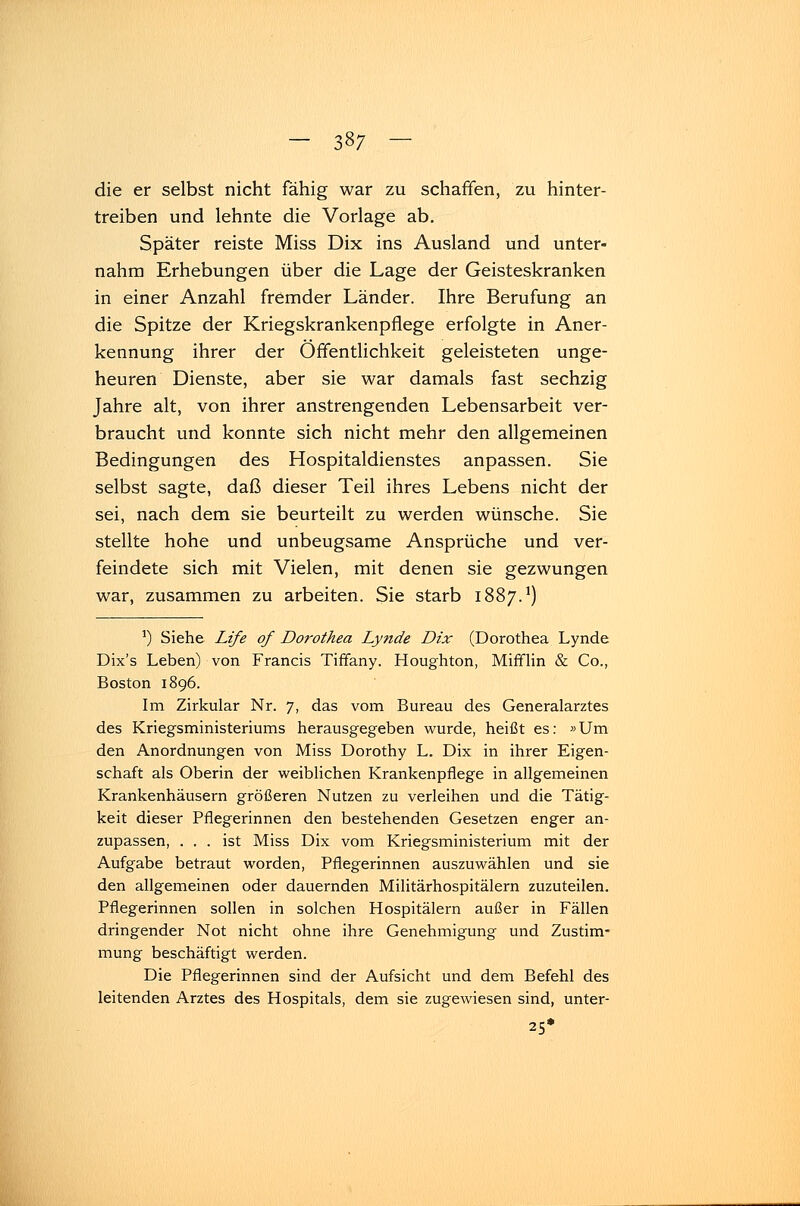 die er selbst nicht fähig war zu schaffen, zu hinter- treiben und lehnte die Vorlage ab. Später reiste Miss Dix ins Ausland und unter- nahm Erhebungen über die Lage der Geisteskranken in einer Anzahl fremder Länder. Ihre Berufung an die Spitze der Kriegskrankenpflege erfolgte in Aner- kennung ihrer der Öffentlichkeit geleisteten unge- heuren Dienste, aber sie war damals fast sechzig Jahre alt, von ihrer anstrengenden Lebensarbeit ver- braucht und konnte sich nicht mehr den allgemeinen Bedingungen des Hospitaldienstes anpassen. Sie selbst sagte, daß dieser Teil ihres Lebens nicht der sei, nach dem sie beurteilt zu werden wünsche. Sie stellte hohe und unbeugsame Ansprüche und ver- feindete sich mit Vielen, mit denen sie gezwungen war, zusammen zu arbeiten. Sie starb 1887.1) ]) Siehe Life of Dorothea Lynde Dix (Dorothea Lynde Dix's Leben) von Francis Tiffany. Houghton, Mifflin & Co., Boston 1896. Im Zirkular Nr. 7, das vom Bureau des Generalarztes des Kriegsministeriums herausgegeben wurde, heißt es: »Um den Anordnungen von Miss Dorothy L. Dix in ihrer Eigen- schaft als Oberin der weiblichen Krankenpflege in allgemeinen Krankenhäusern größeren Nutzen zu verleihen und die Tätig- keit dieser Pflegerinnen den bestehenden Gesetzen enger an- zupassen, ... ist Miss Dix vom Kriegsministerium mit der Aufgabe betraut worden, Pflegerinnen auszuwählen und sie den allgemeinen oder dauernden Militärhospitälern zuzuteilen. Pflegerinnen sollen in solchen Hospitälern außer in Fällen dringender Not nicht ohne ihre Genehmigung und Zustim- mung beschäftigt werden. Die Pflegerinnen sind der Aufsicht und dem Befehl des leitenden Arztes des Hospitals, dem sie zugewiesen sind, unter- 25*