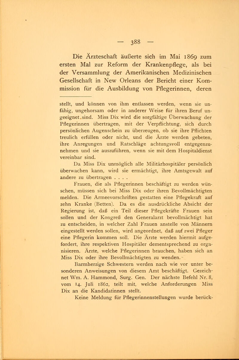 Die Ärzteschaft äußerte sich im Mai 1869 zum ersten Mal zur Reform der Krankenpflege, als bei der Versammlung der Amerikanischen Medizinischen Gesellschaft in New Orleans der Bericht einer Kom- mission für die Ausbildung von Pflegerinnen, deren stellt, und können von ihm entlassen werden, wenn sie un- fähig, ungehorsam oder in anderer Weise für ihren Beruf un- geeignet, sind. Miss Dix wird die sorgfältige Überwachung der Pflegerinnen übertragen, mit der Verpflichtung, sich durch persönlichen Augenschein zu überzeugen, ob sie ihre Pflichten treulich erfüllen oder nicht, und die Ärzte werden gebeten, ihre Anregungen und Ratschläge achtungsvoll entgegenzu- nehmen und sie auszuführen, wenn sie mit dem Hospitaldienst vereinbar sind. Da Miss Dix unmöglich alle Militärhospitäler persönlich überwachen kann, wird sie ermächtigt, ihre Amtsgewalt auf andere zu übertragen .... Frauen, die als Pflegerinnen beschäftigt zu werden wün- schen, müssen sich bei Miss Dix oder ihren Bevollmächtigten melden. Die Armeevorschriften gestatten eine Pflegekraft auf zehn Kranke (Betten). Da es die ausdrückliche Absicht der Regierung ist, daß ein Teil dieser Pflegekräfte Frauen sein sollen und der Kongreß den Generalarzt bevollmächtigt hat zu entscheiden, in welcher Zahl Frauen anstelle von Männern eingestellt werden sollen, wird angeordnet, daß auf zwei Pfleger eine Pflegerin kommen soll. Die Ärzte werden hiermit aufge- fordert, ihre respektiven Hospitäler dementsprechend zu orga- nisieren. Ärzte, welche Pflegerinnen brauchen, haben sich an Miss Dix oder ihre Bevollmächtigten zu wenden.- Barmherzige Schwestern werden nach wie vor unter be- sonderen Anweisungen von diesem Amt beschäftigt. Gezeich- net Wm. A. Hammond, Surg. Gen. Der nächste Befehl Nr. 8, vom 14. Juli 1862, teilt mit, welche Anforderungen Miss Dix an die Kandidatinnen stellt. Keine Meldung für Pflegerinnenstellungen wurde berück-