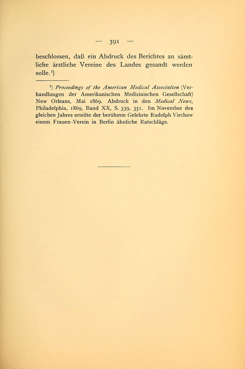beschlossen, daß ein Abdruck des Berichtes an sämt- liche ärztliche Vereine des Landes gesandt werden solle.1) ') Proceedings of the American Medical Association (Ver- handlungen der Amerikanischen Medizinischen Gesellschaft) New Orleans, Mai 1869. Abdruck in den Medical News, Philadelphia, 1869, Band XX, S. 339, 351. Im November des gleichen Jahres erteilte der berühmte Gelehrte Rudolph Virchow einem Frauen-Verein in Berlin ähnliche Ratschläge.